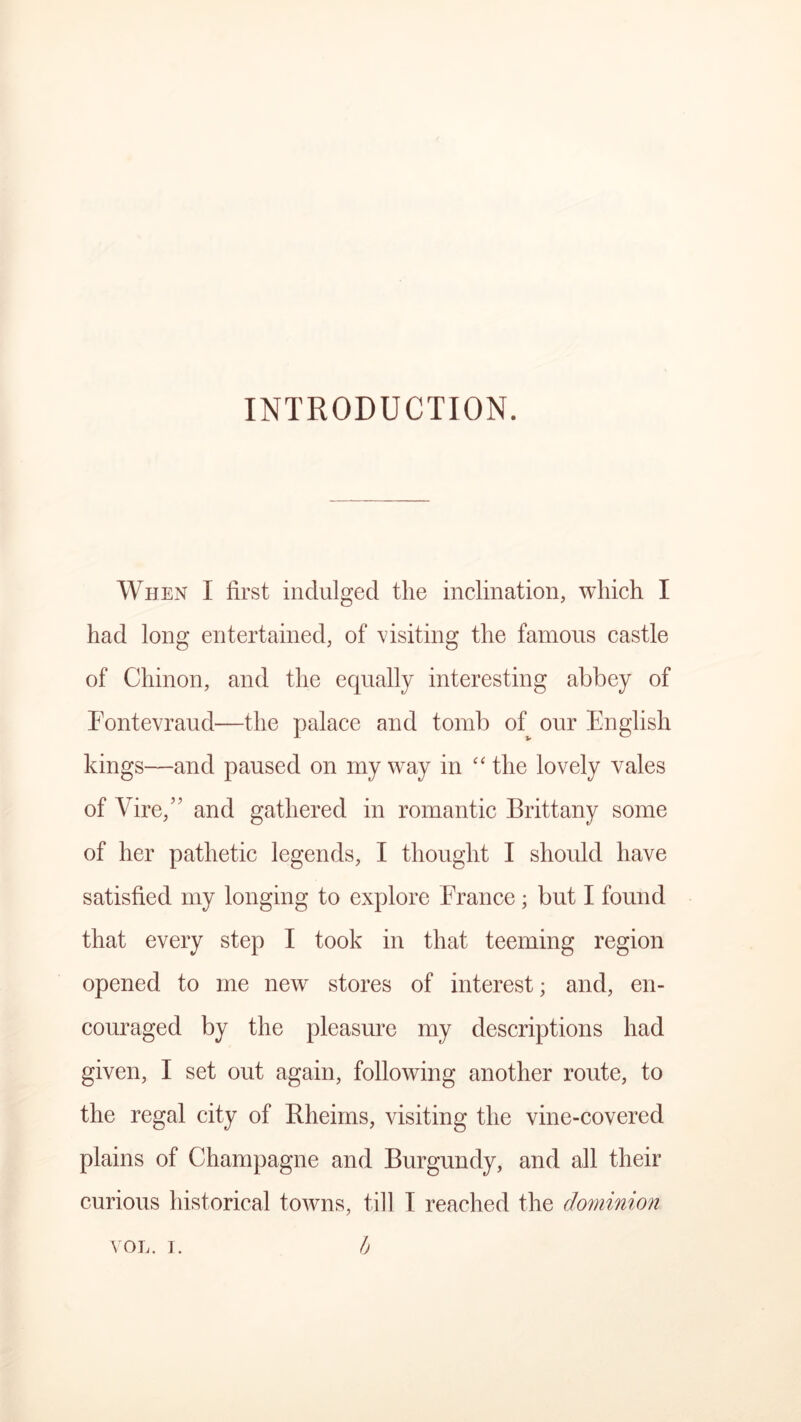 INTRODUCTION. When I first indulged the inclination, which I had long entertained, of visiting the famous castle of Chinon, and the equally interesting abbey of Fontevraud—the palace and tomb of our English kings—and paused on my way in “ the lovely vales of Vire,” and gathered in romantic Brittany some of her pathetic legends, I thought I should have satisfied my longing to explore France; but I found that every step I took in that teeming region opened to me new stores of interest; and, en- couraged by the pleasure my descriptions had given, I set out again, following another route, to the regal city of Bheims, visiting the vine-covered plains of Champagne and Burgundy, and all their curious historical towns, till I reached the dominion VOL. i. b