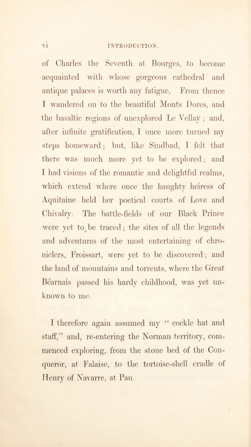of Charles the Seventh at Bourges, to become acquainted with whose gorgeous cathedral and antique palaces is worth any fatigue, From thence I wandered on to the beautiful Monts Dores, and the basaltic regions of unexplored Le Vellay ; and, after infinite gratification, I once more turned my steps homeward; but, like Sindbad, I felt that there was much more yet to be explored; and I had visions of the romantic and delightful realms, which extend where once the haughty heiress of Aquitaine held her poetical courts of Love and Chivalry. The battle-fields of our Black Prince were yet by be traced; the sites of all the legends and adventures of the most entertaining of chro- niclers, Froissart, were yet to be discovered; and the land of mountains and torrents, where the Great Bearnais passed his hardy childhood, was yet un- known to me. I therefore again assumed my “ cockle hat and staff,’’ and, re-entering the Norman territory, com- menced exploring, from the stone bed of the Con- queror, at Falaise, to the tortoise-shell cradle of Henry of Navarre, at Pau.