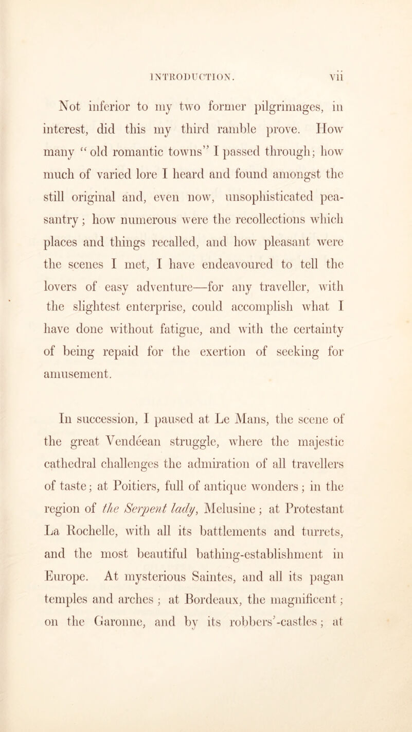 Not inferior to my two former pilgrimages, in interest, did this my third ramble prove. How many “old romantic towns” I passed through; how much of varied lore I heard and found amongst the still original and, even now, unsophisticated pea- santry ; how numerous were the recollections which places and things recalled, and how pleasant were the scenes I met, I have endeavoured to tell the lovers of easy adventure—for any traveller, with the slightest enterprise, could accomplish what I have done without fatigue, and with the certainty of being repaid for the exertion of seeking for amusement. In succession, I paused at Le Mans, the scene of the great Vendeean struggle, where the majestic cathedral challenges the admiration of all travellers of taste; at Poitiers, full of antique wonders; in the region of the Serpent lady, Melusine ; at Protestant La Rochelle, with all its battlements and turrets, and the most beautiful bathing-establishment in Europe. At mysterious Saintes, and all its pagan temples and arches ; at Bordeaux, the magnificent; on the Garonne, and by its robbers-castles; at