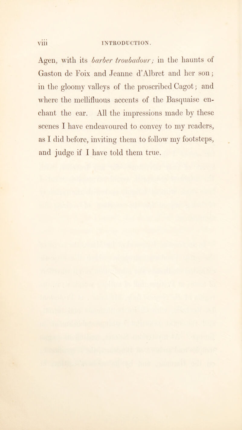 Agen, with its barber troubadour; in the haunts of Gaston de Foix and Jeanne d’Albret and her son; in the gloomy valleys of the proscribed Cagot; and where the mellifluous accents of the Basquaise en- chant the ear. All the impressions made by these scenes I have endeavoured to convey to my readers, as I did before, inviting them to follow my footsteps, and judge if I have told them true.