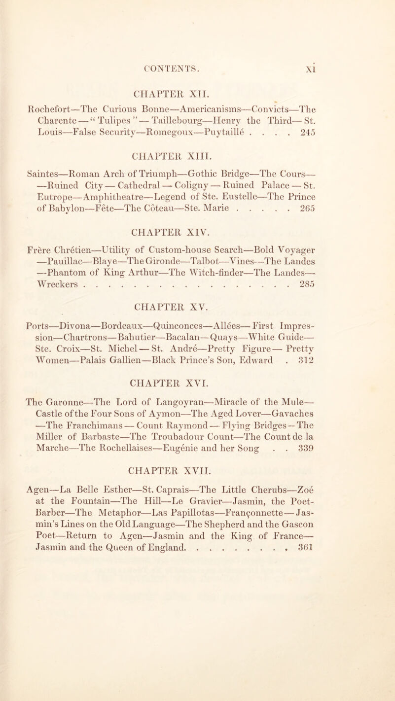 CHAPTER XII. Rochefort—The Curious Bonne—Americanisms—Convicts—The Charente — “ Tulipes ” — Taillebourg—Henry the Third— St. Louis—False Security—Romegoux—Puytaille .... 245 CHAPTER XIII. Saintes—Roman Arch of Triumph—Gothic Bridge—The Cours— —Ruined City — Cathedral — Coligny — Ruined Palace — St. Eutrope—Amphitheatre—Legend of Ste. Eustelle—The Prince of Babylon—Fete—The Coteau—Ste. Marie 265 CHAPTER XIV. Frere Chretien—Utility of Custom-house Search—Bold Voyager —Pauillac—Blaye—The Gironde—Talbot—Vines—The Landes —Phantom of King Arthur—The Witch-finder—The Landes— Wreckers 285 CHAPTER XV. Ports—Divona—Bordeaux—Quinconces—Alices— First Impres- sion—Chartrons—Bahutier—Bacalan—Quays—White Guide— Ste. Croix—St. Michel—St. Andre—Pretty Figure—Pretty Women—Palais Gallien—Black Prince’s Son, Edward . 312 CHAPTER XVI. The Garonne—The Lord of Langoyran—Miracle of the Mule— Castle of the Four Sons of Aymon—The Aged Lover—Gavaches —The Franchimans — Count Raymond-—Flying Bridges—The Miller of Barbaste—The Troubadour Count—The Count de la Marche—The Rochellaises—Eugenie and her Song . . 339 CHAPTER XVII. Agen—La Belle Esther—St. Caprais—The Little Cherubs—Zoe at the Fountain—The Hill—Le Gravier—Jasmin, the Poet- Barber—The Metaphor—Las Papillotas—Fran^onnette—Jas- min’s Lines on the Old Language—The Shepherd and the Gascon Poet—Return to Agen—Jasmin and the King of France— Jasmin and the Queen of England 361