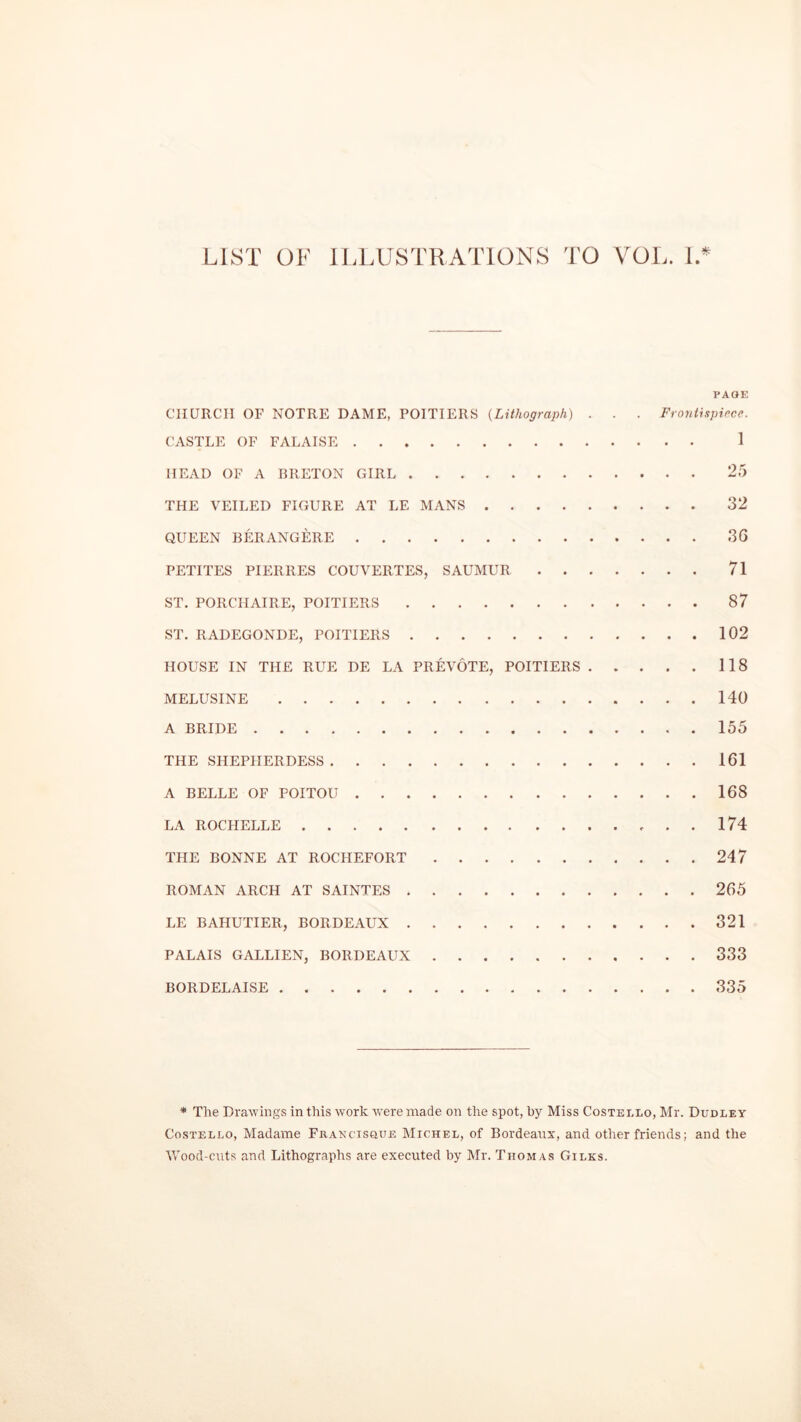 LIST OF ILLUSTRATIONS TO VOL. I* PAGE CHURCH OF NOTRE DAME, POITIERS (Lithograph) . . . Frontispiece. CASTLE OF FALAISE 1 HEAD OF A BRETON GIRL 25 THE VEILED FIGURE AT LE MANS 32 QUEEN BERANGERE 3G PETITES PIERRES COUVERTES, SAUMUR 71 ST. PORCHAIRE, POITIERS 87 ST. RADEGONDE, POITIERS 102 HOUSE IN THE RUE DE LA PREVOTE, POITIERS 118 MELUSINE 140 A BRIDE 155 THE SHEPHERDESS 161 A BELLE OF POITOU 168 LA ROCHELLE 174 THE BONNE AT ROCHEFORT 247 ROMAN ARCH AT SAINTES 265 LE BAHUTIER, BORDEAUX 321 PALAIS GALLIEN, BORDEAUX 333 BORDELAISE 335 * The Drawings in this work were made on the spot, by Miss Costello, Mr. Dudley Costello, Madame Francisque Michel, of Bordeaux, and other friends; and the Mood-cuts and Lithographs are executed by Mr. Thomas Giles.