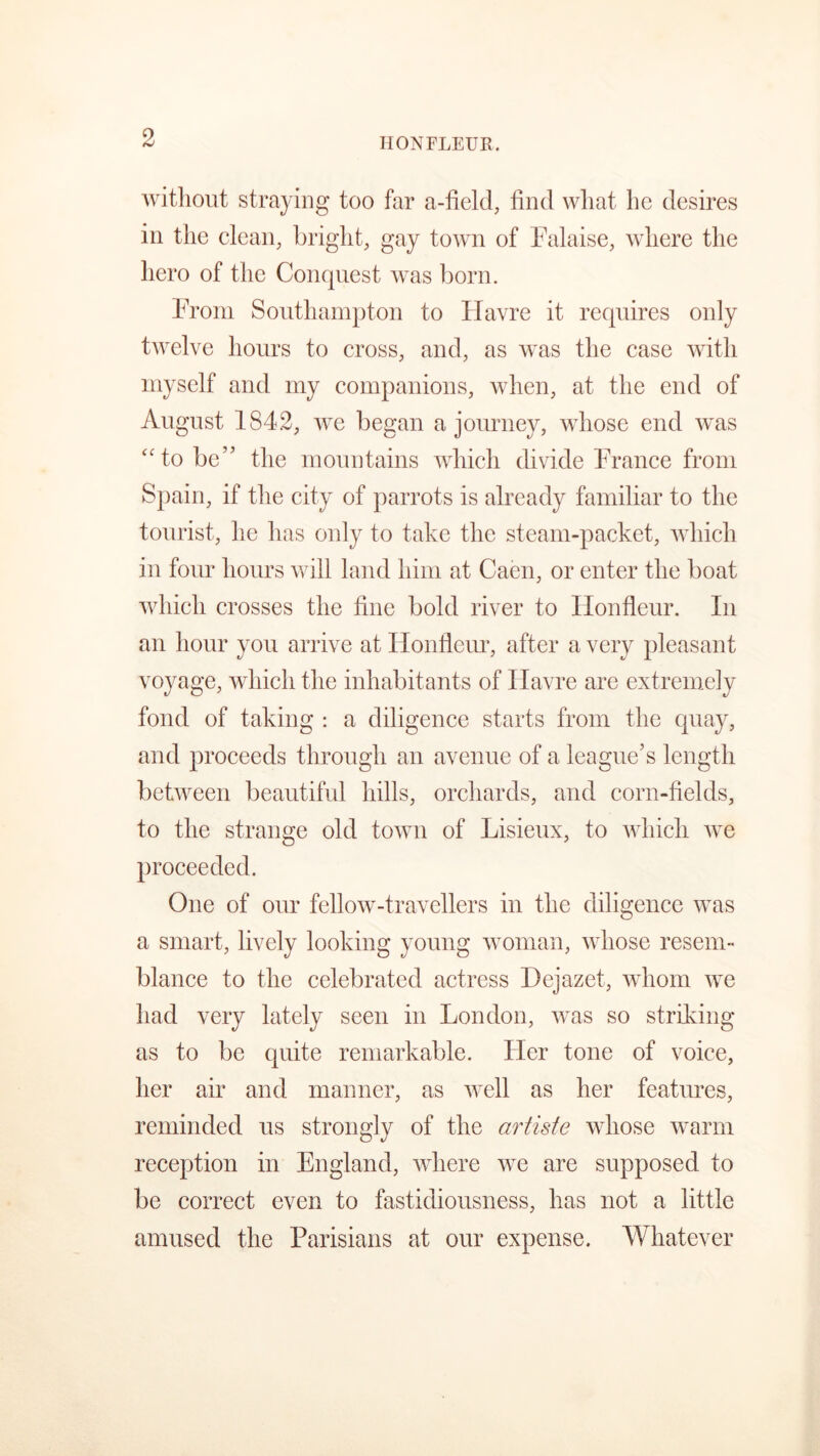 HONFLEUR without straying too far a-field, find what he desires in the clean, bright, gay town of Falaise, where the hero of the Conquest was born. From Southampton to Havre it requires only twelve hours to cross, and, as was the case with myself and my companions, when, at the end of August 1842, we began a journey, whose end was “to be” the mountains which divide France from Spain, if the city of parrots is already familiar to the tourist, he has only to take the steam-packet, which in four hours will land him at Caen, or enter the boat which crosses the fine bold river to Ilonfleur. In an hour you arrive at Ilonfleur, after a very pleasant voyage, which the inhabitants of Havre are extremely fond of taking : a diligence starts from the quay, and proceeds through an avenue of a league’s length between beautiful hills, orchards, and corn-fields, to the strange old town of Lisieux, to which we proceeded. One of our fellow-travellers in the diligence was a smart, lively looking young woman, whose resem- blance to the celebrated actress Hejazet, whom we had very lately seen in London, was so striking as to be quite remarkable. Her tone of voice, her air and manner, as well as her features, reminded us strongly of the artiste whose warm reception in England, where we are supposed to be correct even to fastidiousness, has not a little amused the Parisians at our expense. Whatever