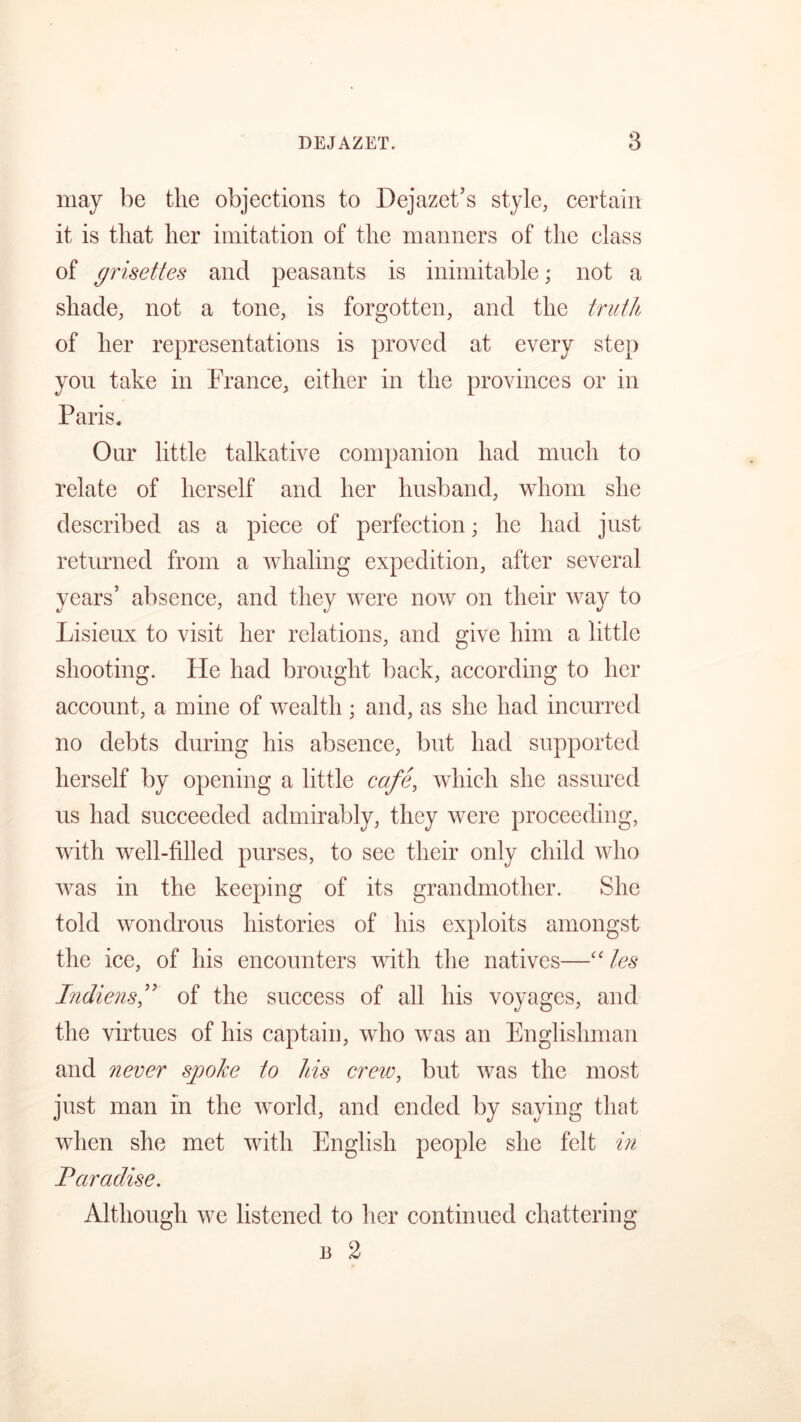 may be the objections to Dejazet’s style, certain it is that her imitation of the manners of the class of grisettes and peasants is inimitable; not a shade, not a tone, is forgotten, and the truth of her representations is proved at every step you take in France, either in the provinces or in Paris. Our little talkative companion had much to relate of herself and her husband, whom she described as a piece of perfection; he had just returned from a whaling expedition, after several years’ absence, and they were now on their way to Lisieux to visit her relations, and give him a little shooting. He had brought back, according to her account, a mine of wealth ; and, as she had incurred no debts during his absence, but had supported herself by opening a little cafe, which she assured us had succeeded admirably, they were proceeding, with well-filled purses, to see their only child who was in the keeping of its grandmother. She told wondrous histories of his exploits amongst the ice, of his encounters with the natives—“ les Indiensf of the success of all his voyages, and the virtues of his captain, who was an Englishman and never sjpoke to his creic, but was the most just man in the world, and ended by saying that when she met with English people she felt in Paradise. Although we listened to her continued chattering b 2