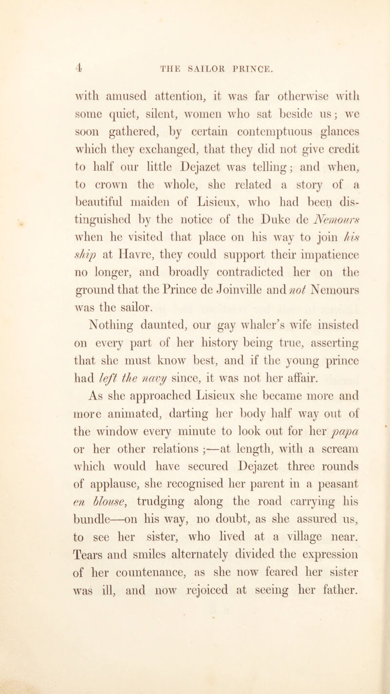 with amused attention, it was far otherwise with some quiet, silent, women who sat beside us; we soon gathered, by certain contemptuous glances which they exchanged, that they did not give credit to half our little Dejazet was telling; and when, to crown the whole, she related a story of a beautiful maiden of Lisieux, who had been dis- tinguished by the notice of the Duke de Nemours when he visited that place on his way to join his ship at Havre, they could support their impatience no longer, and broadly contradicted her on the ground that the Prince de Joinville and not Nemours was the sailor. Nothing daunted, our gay whaler’s wife insisted on every part of her history being true, asserting that she must know best, and if the young prince had left the navy since, it was not her affair. As she approached Lisieux she became more and more animated, darting her body half Avay out of the window every minute to look out for her papa or her other relations ;—at length, with a scream which would have secured Dejazet three rounds of applause, she recognised her parent in a peasant en blouse, trudging along the road carrying his bundle—on his way, no doubt, as she assured us, to see her sister, who lived at a village near. Tears and smiles alternately divided the expression of her countenance, as she now feared her sister was ill, and now rejoiced at seeing her father.