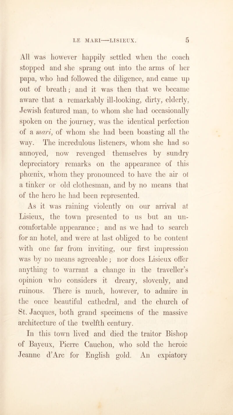All was however happily settled when the coach stopped and she sprang out into the arms of her papa, who had followed the diligence, and came up out of breath; and it was then that we became aware that a remarkably ill-looking, dirty, elderly, Jewish featured man, to whom she had occasionally spoken on the journey, was the identical perfection of a mari, of whom she had been boasting all the way. The incredulous listeners, whom she had so annoyed, now revenged themselves by sundry depreciatory remarks on the appearance of this phoenix, whom they pronounced to have the air ol a tinker or old clothesman, arid by no means that of the hero he had been represented. As it was raining violently on our arrival at Lisieux, the town presented to us but an un- comfortable appearance; and as we had to search for an hotel, and were at last obliged to be content with one far from inviting, our first impression was by no means agreeable; nor does Lisieux offer anything to warrant a change in the traveller’s opinion who considers it dreary, slovenly, and ruinous. There is much, however, to admire in the once beautiful cathedral, and the church of St. Jacques, both grand specimens of the massive architectm*e of the twelfth century. In this town lived and died the traitor Bishop of Bayeux, Pierre Cauchon, who sold the heroic Jeanne d’Arc for English gold. An expiatory