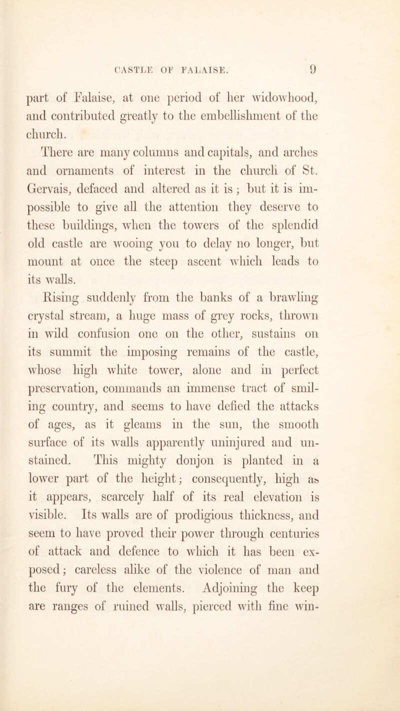 part of Falaise, at one period of her widowhood, and contributed greatly to the embellishment of the church. There are many columns and capitals, and arches and ornaments of interest in the church of St. Gervais, defaced and altered as it is ; but it is im- possible to give all the attention they deserve to these buildings, when the towers of the splendid old castle are wooing you to delay no longer, but mount at once the steep ascent which leads to its walls. Rising suddenly from the banks of a brawling crystal stream, a huge mass of grey rocks, thrown in wild confusion one on the other, sustains on its summit the imposing remains of the castle, whose high white tower, alone and in perfect preservation, commands an immense tract of smil- ing country, and seems to have defied the attacks of ages, as it gleams in the sun, the smooth surface of its walls apparently uninjured and un- stained. This mighty donjon is planted in a lower part of the height; consequently, high as it appears, scarcely half of its real elevation is visible. Its walls are of prodigious thickness, and seem to have proved their power through centuries of attack and defence to which it has been ex- posed ; careless alike of the violence of man and the fury of the elements. Adjoining the keep are ranges of ruined walls, pierced with fine win-