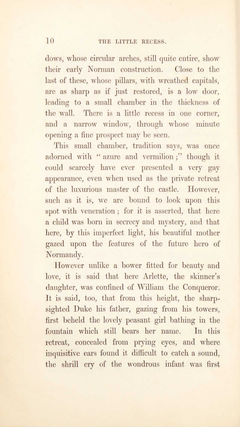 (lows, whose circular arches, still quite entire, show their early Norman construction. Close to the last of these, whose pillars, with wreathed capitals, are as sharp as if just restored, is a low door, leading to a small chamber in the thickness of the wall. There is a little recess in one corner, and a narrow window, through whose minute opening a fine prospect may be seen. This small chamber, tradition says, was once adorned with “ azure and vermilion ” though it could scarcely have ever presented a very gay appearance, even when used as the private retreat of the luxurious master of the castle. However, such as it is, we are bound to look upon this spot with veneration ; for it is asserted, that here a child was born in secrecy and mystery, and that here, by this imperfect light, his beautiful mother gazed upon the features of the future hero of Normandy. However unlike a bower fitted for beauty and love, it is said that here Arlette, the skinner’s daughter, was confined of William the Conqueror. It is said, too, that from this height, the sharp- sighted Duke his father, gazing from his towers, first beheld the lovely peasant girl bathing in the fountain which still bears her name. In this retreat, concealed from prying eyes, and where inquisitive ears found it difficult to catch a sound, the shrill cry of the wondrous infant was first