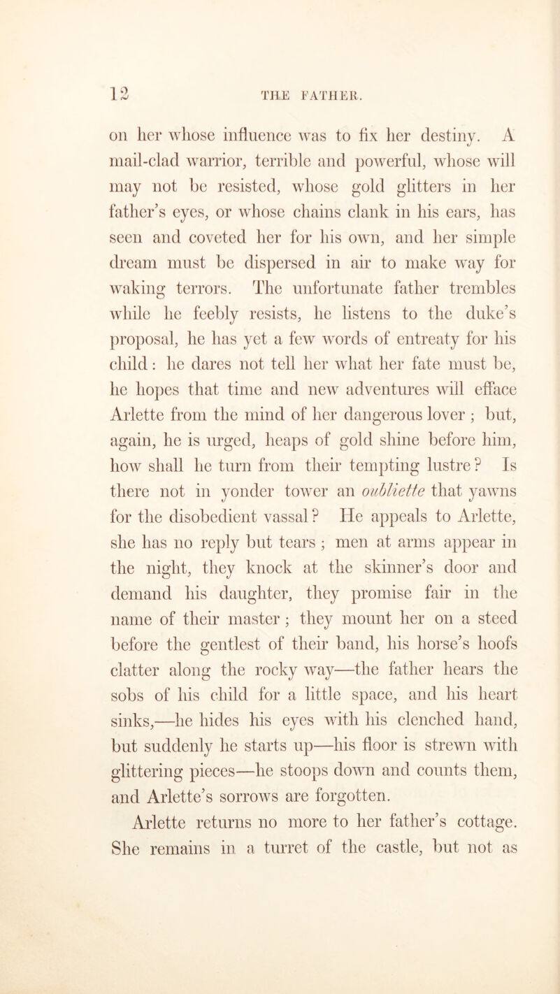 on her whose influence was to fix her destiny. A mail-clad warrior, terrible and powerful, whose will may not be resisted, whose gold glitters in her father’s eyes, or whose chains clank in his ears, has seen and coveted her for his own, and her simple dream must be dispersed in air to make way for waking terrors. The unfortunate father trembles while he feebly resists, he listens to the duke’s proposal, he has yet a few words of entreaty for his child: he dares not tell her what her fate must be, he hopes that time and new adventures will efface Arlette from the mind of her dangerous lover ; but, again, he is urged, heaps of gold shine before him, how shall he turn from their tempting lustre ? Is there not in yonder tower an oubliette that yawns for the disobedient vassal P He appeals to Arlette, she has no reply but tears ; men at arms appear in the night, they knock at the skinner’s door and demand his daughter, they promise fair in the name of their master; they mount her on a steed before the gentlest of their band, his horse’s hoofs clatter along the rocky way—the father hears the sobs of his child for a little space, and his heart sinks,—he hides his eyes with his clenched hand, but suddenly he starts up—his floor is strewn with glittering pieces—he stoops down and counts them, and Arlette’s sorrows are forgotten. Arlette returns no more to her father’s cottage. She remains in a turret of the castle, but not as