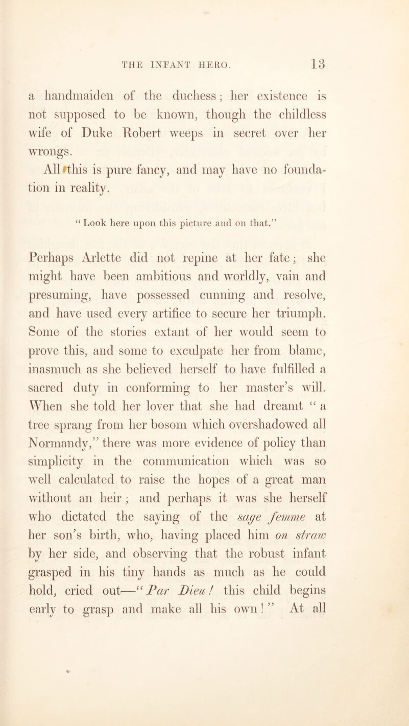 a handmaiden of the duchess; her existence is not supposed to be known, though the childless wife of Duke Robert weeps in secret over her wrongs. All fthis is pure fancy, and may have no founda- tion in reality. “ Look here upon this picture and on that.” Perhaps Arlette did not repine at her fate; she might have been ambitious and worldly, vain and presuming, have possessed cunning and resolve, and have used every artifice to secure her triumph. Some of the stories extant of her would seem to prove this, and some to exculpate her from blame, inasmuch as she believed herself to have fulfilled a sacred duty in conforming to her master’s will. When she told her lover that she had dreamt “ a tree sprang from her bosom which overshadowed all Normandy,” there was more evidence of policy than simplicity in the communication which was so well calculated to raise the hopes of a great man without an heir; and perhaps it was she herself who dictated the saying of the sage femme at her son’s birth, who, having placed him on straw by her side, and observing that the robust infant grasped in his tiny hands as much as he coidd hold, cried out—“ Par Dieu! this child begins early to grasp and make all his own ! ” At all