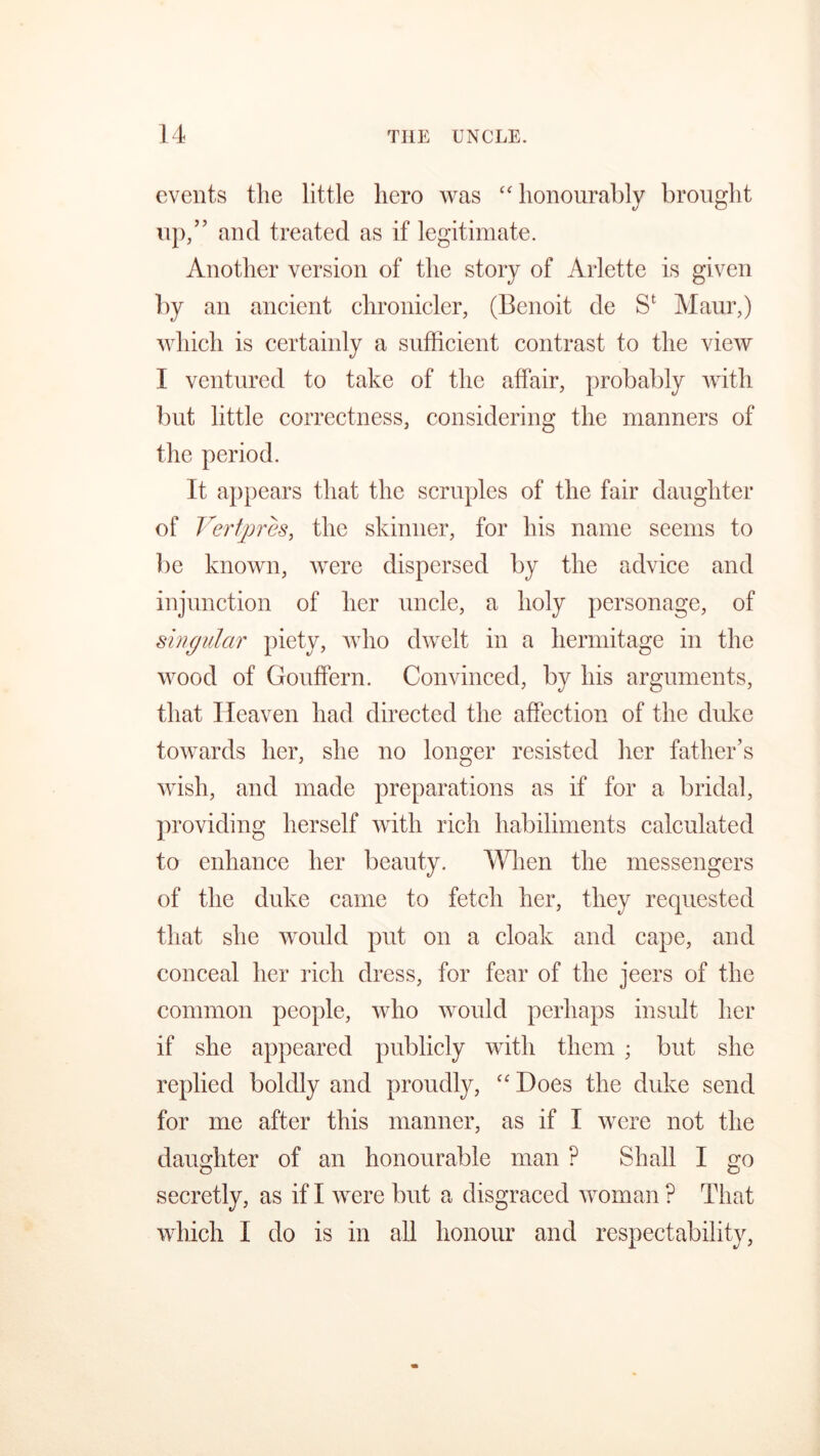 events the little hero was “ honourably brought up,” and treated as if legitimate. Another version of the story of Arlette is given by an ancient chronicler, (Benoit de Se Maur,) which is certainly a sufficient contrast to the view I ventured to take of the affair, probably with but little correctness, considering the manners of the period. It appears that the scruples of the fair daughter of Vertpres, the skinner, for his name seems to be known, were dispersed by the advice and injunction of her uncle, a holy personage, of singular piety, who dwelt in a hermitage in the wood of Gouffern. Convinced, by his arguments, that Heaven had directed the affection of the duke towards her, she no longer resisted her father’s wish, and made preparations as if for a bridal, providing herself with rich habiliments calculated to enhance her beauty. When the messengers of the duke came to fetch her, they requested that she would put on a cloak and cape, and conceal her rich dress, for fear of the jeers of the common people, who would perhaps insult her if she appeared publicly with them ; but she replied boldly and proudly, “ Hoes the duke send for me after this manner, as if I were not the daughter of an honourable man ? Shall I go secretly, as if I were but a disgraced woman ? That which I do is in all honour and respectability,