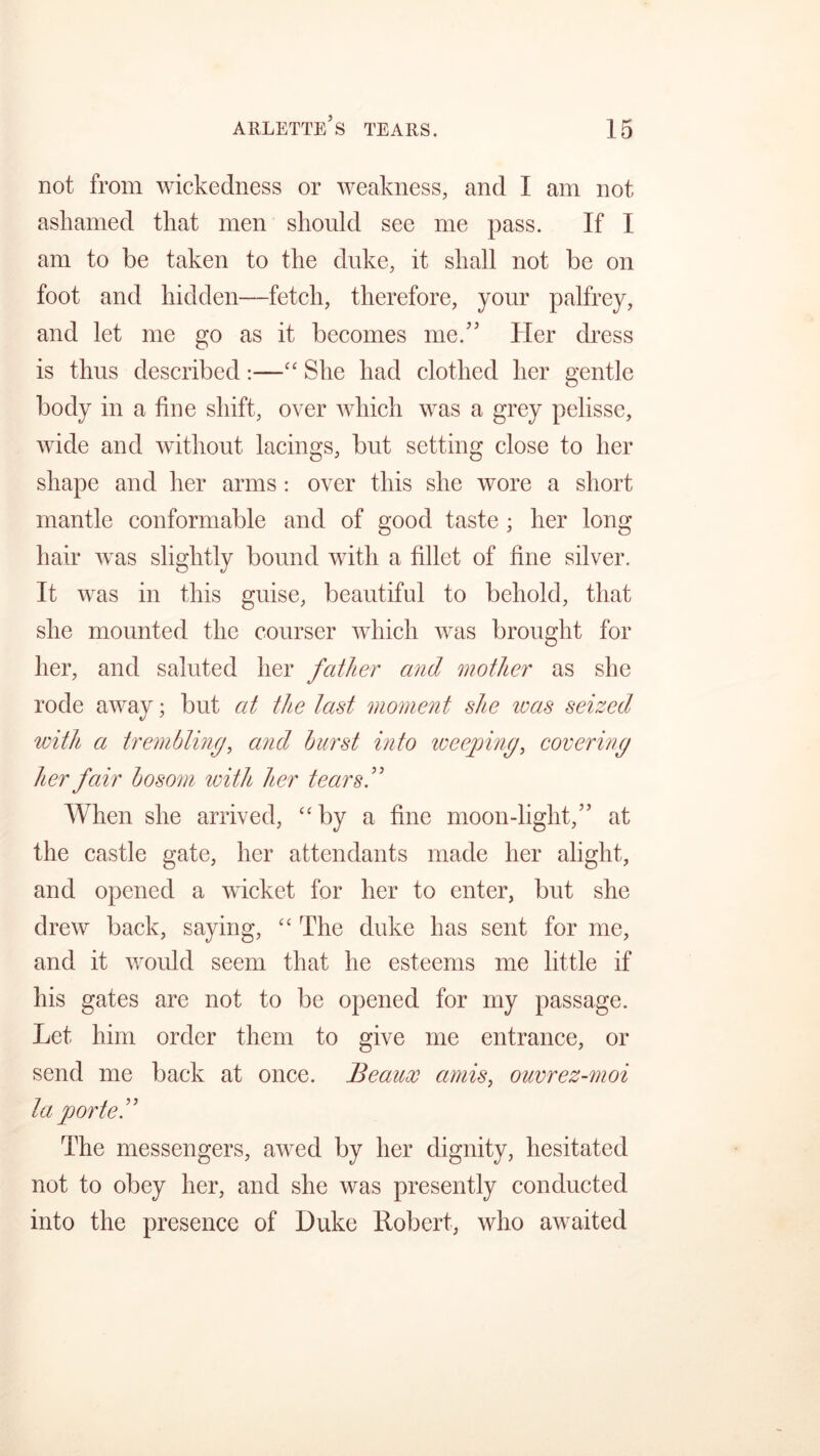 not from wickedness or weakness, and I am not ashamed that men should see me pass. If I am to be taken to the duke, it shall not be on foot and hidden—fetch, therefore, your palfrey, and let me go as it becomes me.” Her dress is thus described:—“ She had clothed her gentle body in a fine shift, over which was a grey pelisse, wide and without lacings, but setting close to her shape and her arms: over this she wore a short mantle conformable and of good taste ; her long hair was slightly bound with a fillet of fine silver. It was in this guise, beautiful to behold, that she mounted the courser which was brought for her, and saluted her father and mother as she rode away; but at the last moment she teas seized with a trembling, and burst into weeping, covering her fair bosom with her tears.” When she arrived, “by a fine moon-light,” at the castle gate, her attendants made her alight, and opened a wicket for her to enter, but she drew back, saying, “ The duke has sent for me, and it would seem that he esteems me little if his gates are not to be opened for my passage. Let him order them to give me entrance, or send me back at once. Beaux amis, ouvrez-moi la ported The messengers, awed by her dignity, hesitated not to obey her, and she was presently conducted into the presence of Duke Robert, who awaited