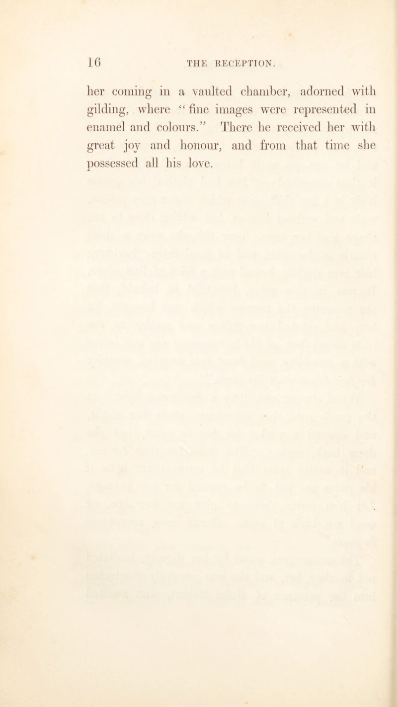 her coming in a vaulted chamber, adorned with gilding, where “ fine images were represented in enamel and colours.’’ There he received her with great joy and honour, and from that time she possessed all his love.