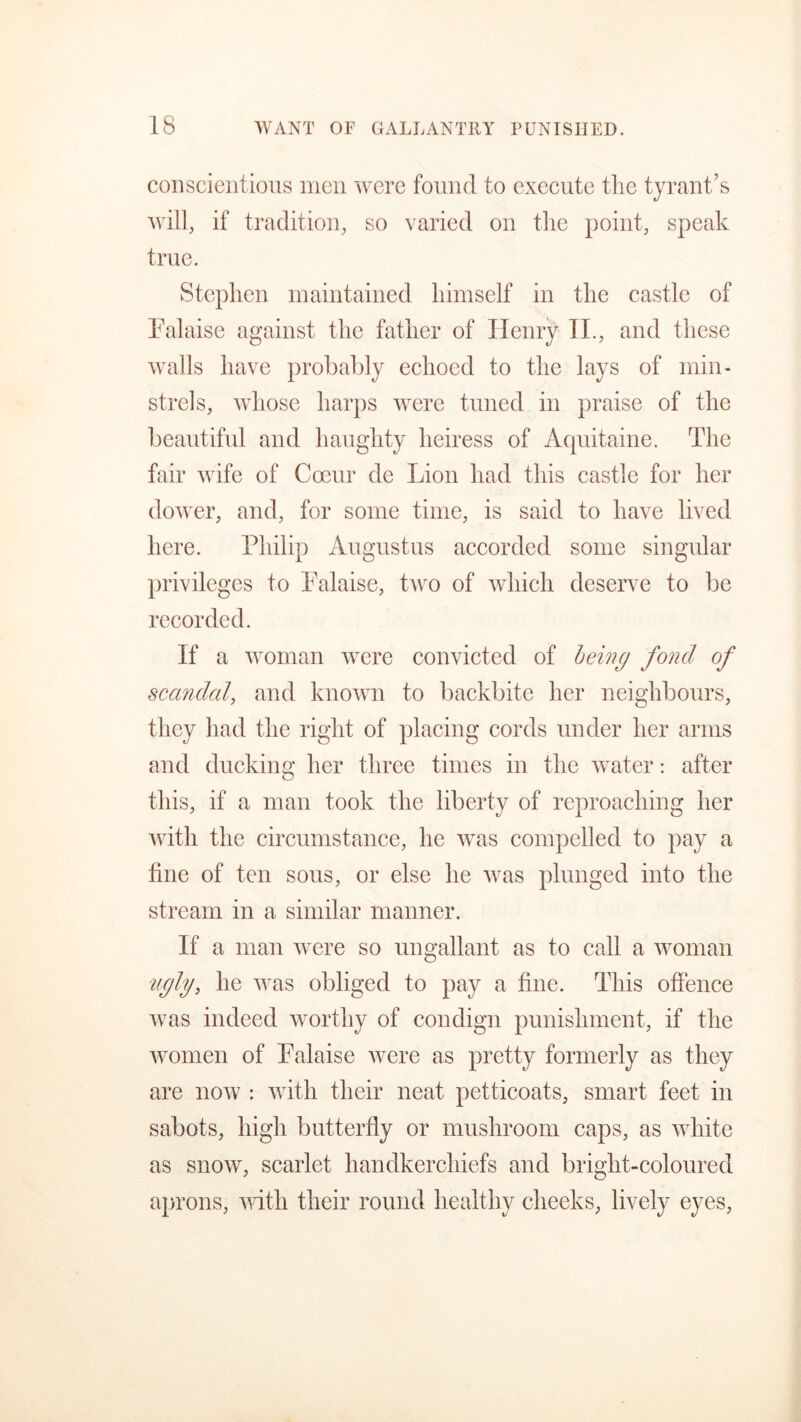 conscientious men were found to execute the tyrant’s will, if tradition, so varied on the point, speak true. Stephen maintained himself in the castle of Palaise against the father of Henry II., and these walls have probably echoed to the lays of min- strels, whose harps were tuned in praise of the beautiful and haughty heiress of Aquitaine. The fair wife of Coeur de Lion had this castle for her dower, and, for some time, is said to have lived here. Philip Augustus accorded some singular privileges to Palaise, two of which deserve to be recorded. If a woman were convicted of being fond of scandal, and known to backbite her neighbours, they had the right of placing cords under her arms and ducking her three times in the water: after this, if a man took the liberty of reproaching her with the circumstance, he was compelled to pay a fine of ten sous, or else he was plunged into the stream in a similar manner. If a man were so ungallant as to call a woman ugly, he was obliged to pay a fine. This offence was indeed worthy of condign punishment, if the women of Palaise were as pretty formerly as they are now : with their neat petticoats, smart feet in sabots, high butterfly or mushroom caps, as white as snow, scarlet handkerchiefs and bright-coloured aprons, with their round healthy cheeks, lively eyes,