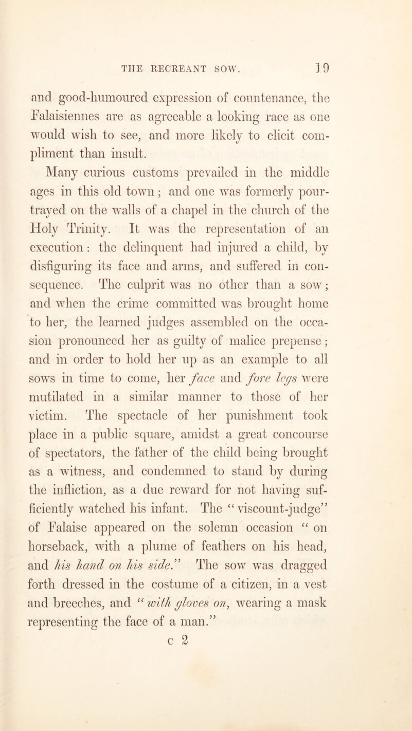 and good-lmmoured expression of countenance, the Falaisiennes are as agreeable a looking race as one would wish to see, and more likely to elicit com- pliment than insult. Many curious customs prevailed in the middle ages in this old town; and one was formerly pour- trayed on the walls of a chapel in the church of the Holy Trinity. It was the representation of an execution: the delinquent had injured a child, by disfiguring its face and arms, and suffered in con- sequence. The culprit was no other than a sow; and when the crime committed was brought home to her, the learned judges assembled on the occa- sion pronounced her as guilty of malice prepense; and in order to hold her up as an example to all sows in time to come, her face and fore legs were mutilated in a similar manner to those of her victim. The spectacle of her punishment took place in a public square, amidst a great concourse of spectators, the father of the child being brought as a witness, and condemned to stand by during the infliction, as a due reward for not having suf- ficiently watched his infant. The “ viscount-judge’5 of Falaise appeared on the solemn occasion “ on horseback, with a plume of feathers on his head, and his hand on his side.” The sow was dragged forth dressed in the costume of a citizen, in a vest and breeches, and “ with gloves on, wearing a mask representing the face of a man.”