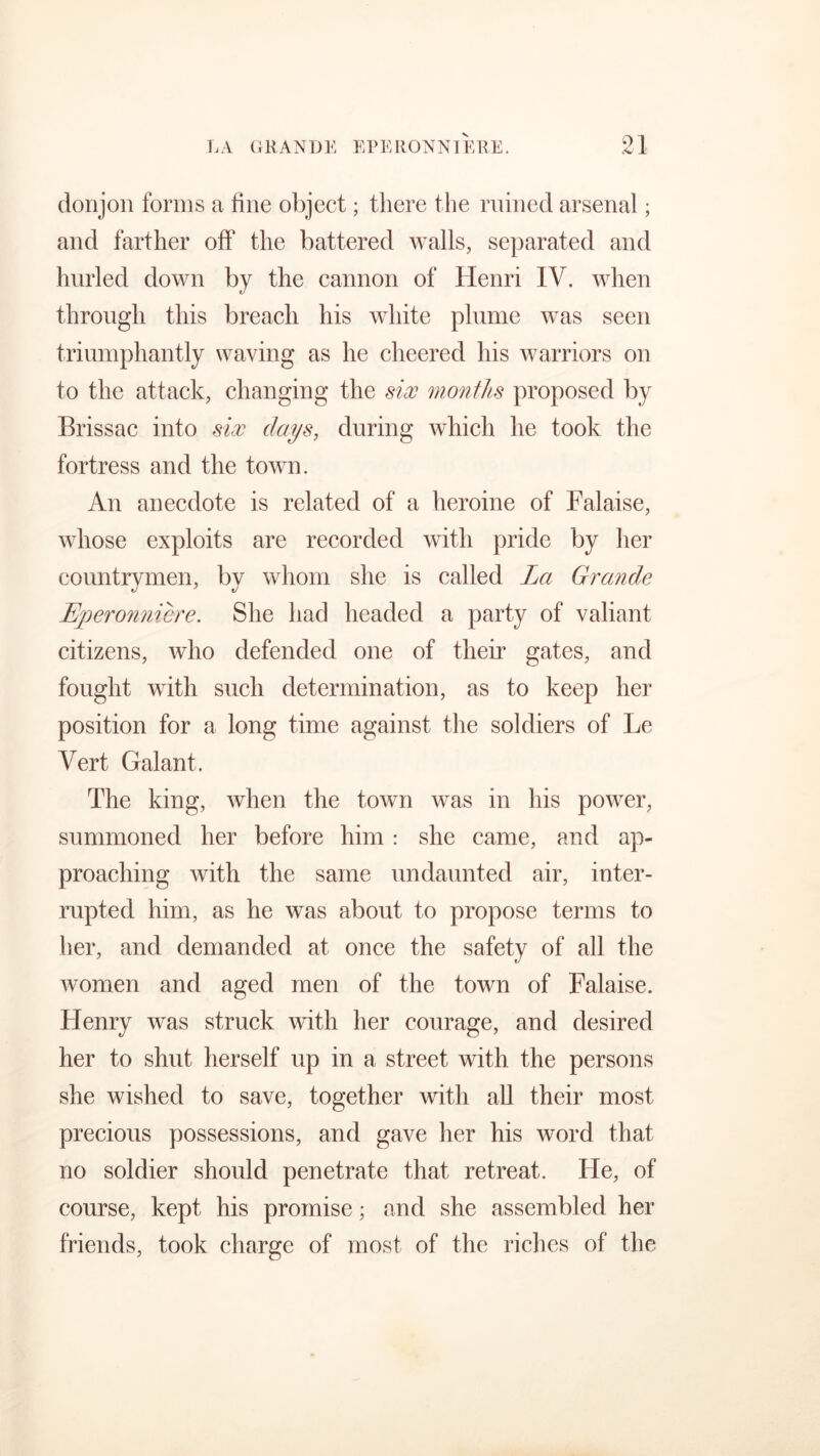 donjon forms a line object; tliere the ruined arsenal; and farther off the battered walls, separated and hurled down by the cannon of Henri IV. when through this breach his white plume was seen triumphantly waving as he cheered his warriors on to the attack, changing the six months proposed by Brissac into six days, during which he took the fortress and the town. An anecdote is related of a heroine of Falaise, whose exploits are recorded with pride by her countrymen, by whom she is called La Grande LJj)ero?inicre. She had headed a party of valiant citizens, who defended one of their gates, and fought with such determination, as to keep her position for a long time against the soldiers of Le Vert Galant. The king, when the town was in his power, summoned her before him: she came, and ap- proaching with the same undaunted air, inter- rupted him, as he was about to propose terms to her, and demanded at once the safety of all the women and aged men of the town of Falaise. Henry was struck with her courage, and desired her to shut herself up in a street with the persons she wished to save, together with all their most precious possessions, and gave her his word that no soldier should penetrate that retreat. He, of course, kept his promise; and she assembled her friends, took charge of most of the riches of the