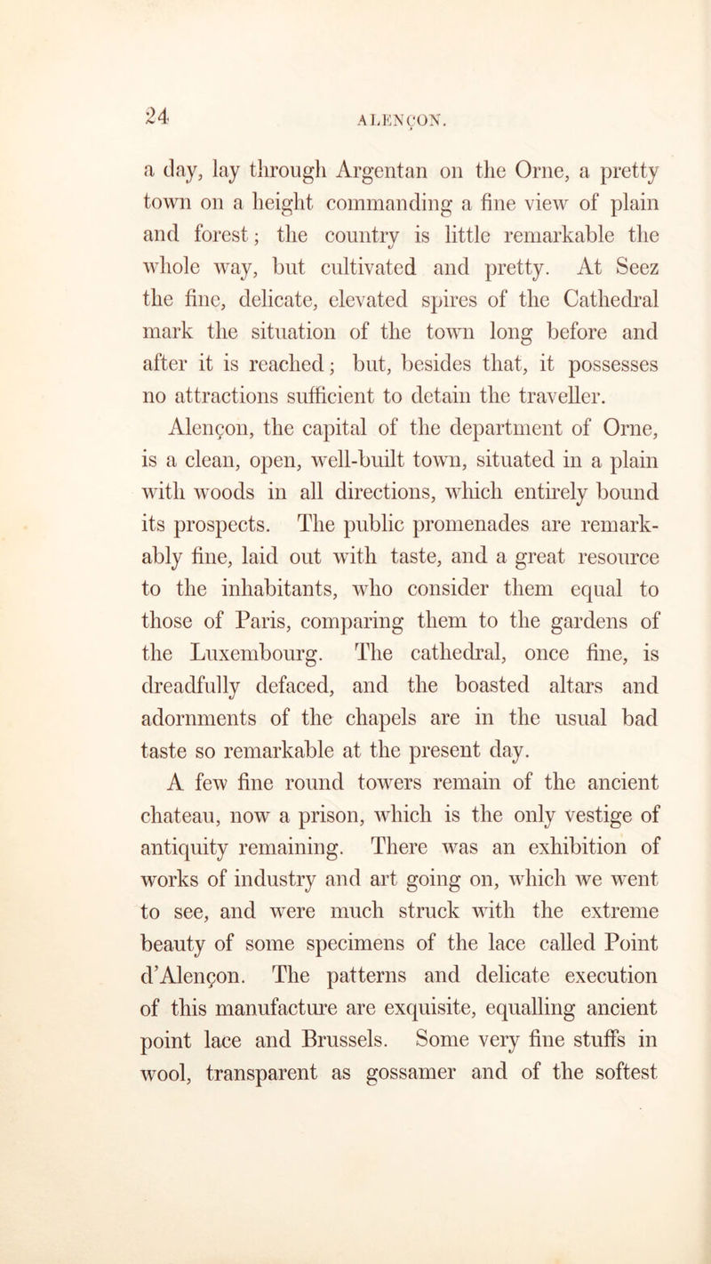 ALENC'ON. a day, lay tlirougli Argentan on the Orne, a pretty town on a height commanding a fine view of plain and forest; the country is little remarkable the whole way, but cultivated and pretty. At Seez the fine, delicate, elevated spires of the Cathedral mark the situation of the town long before and after it is reached; but, besides that, it possesses no attractions sufficient to detain the traveller. Alencon, the capital of the department of Orne, is a clean, open, well-built town, situated in a plain with woods in all directions, which entirely bound its prospects. The public promenades are remark- ably fine, laid out with taste, and a great resource to the inhabitants, who consider them equal to those of Paris, comparing them to the gardens of the Luxembourg. The cathedral, once line, is dreadfully defaced, and the boasted altars and adornments of the chapels are in the usual bad taste so remarkable at the present day. A few fine round towers remain of the ancient chateau, now a prison, which is the only vestige of antiquity remaining. There was an exhibition of works of industry and art going on, which we went to see, and were much struck with the extreme beauty of some specimens of the lace called Point d’Alencon. The patterns and delicate execution of this manufacture are exquisite, equalling ancient point lace and Brussels. Some very fine stuffs in wool, transparent as gossamer and of the softest