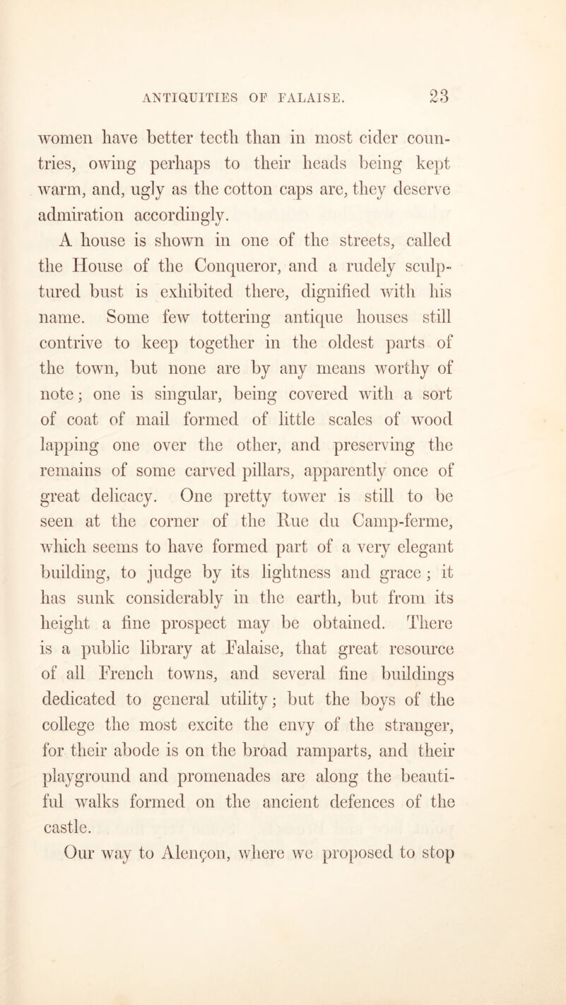 women have better teeth than in most cider coun- tries, owing perhaps to their heads being kept warm, and, ugly as the cotton caps are, they deserve admiration accordingly. A house is shown in one of the streets, called the House of the Concpieror, and a rudely sculp- tured bust is exhibited there, dignified with his name. Some few tottering antique houses still contrive to keep together in the oldest parts of the town, but none are by any means worthy of note; one is singular, being covered with a sort of coat of mail formed of little scales of wood lapping one over the other, and preserving the remains of some carved pillars, apparently once of great delicacy. One pretty tower is still to be seen at the corner of the Hue du Camp-ferme, which seems to have formed part of a very elegant building, to judge by its lightness and grace ; it has sunk considerably in the earth, but from its height a fine prospect may be obtained. There is a public library at Falaise, that great resource of all French towns, and several fine buildings dedicated to general utility; but the boys of the college the most excite the envy of the stranger, for their abode is on the broad ramparts, and their playground and promenades are along the beauti- ful walks formed on the ancient defences of the castle. Our way to Alengon, where we proposed to stop