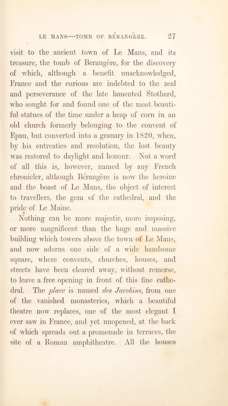 visit to the ancient town of Le Mans, and its treasure, the tomb of Berangere, for the discovery of which, although a benefit unacknowledged, France and the curious are indebted to the zeal and perseverance of the late lamented Stothard, who sought for and found one of the most beauti- ful statues of the time under a heap of corn in an old church formerly belonging to the convent of Epau, but converted into a granary in 1820, when, by his entreaties and resolution, the lost beauty was restored to daylight and honour. Not a word of all this is, however, named by any French chronicler, although Berangere is now the heroine and the boast of Le Mans, the object of interest to travellers, the gem of the cathedral, and the pride of Le Maine. Nothing can be more majestic, more imposing, or more magnificent than the huge and massive building which towers above the town of Le Mans, and now adorns one side of a wide handsome square, where convents, churches, houses, and streets have been cleared away, without remorse, to leave a free opening in front of this fine cathe- dral. The place is named ties Jacobins, from one of the vanished monasteries, which a beautiful theatre now replaces, one of the most elegant I ever saw in France, and yet unopened, at the back of which spreads out a promenade in terraces, the site of a Roman amphitheatre. All the houses