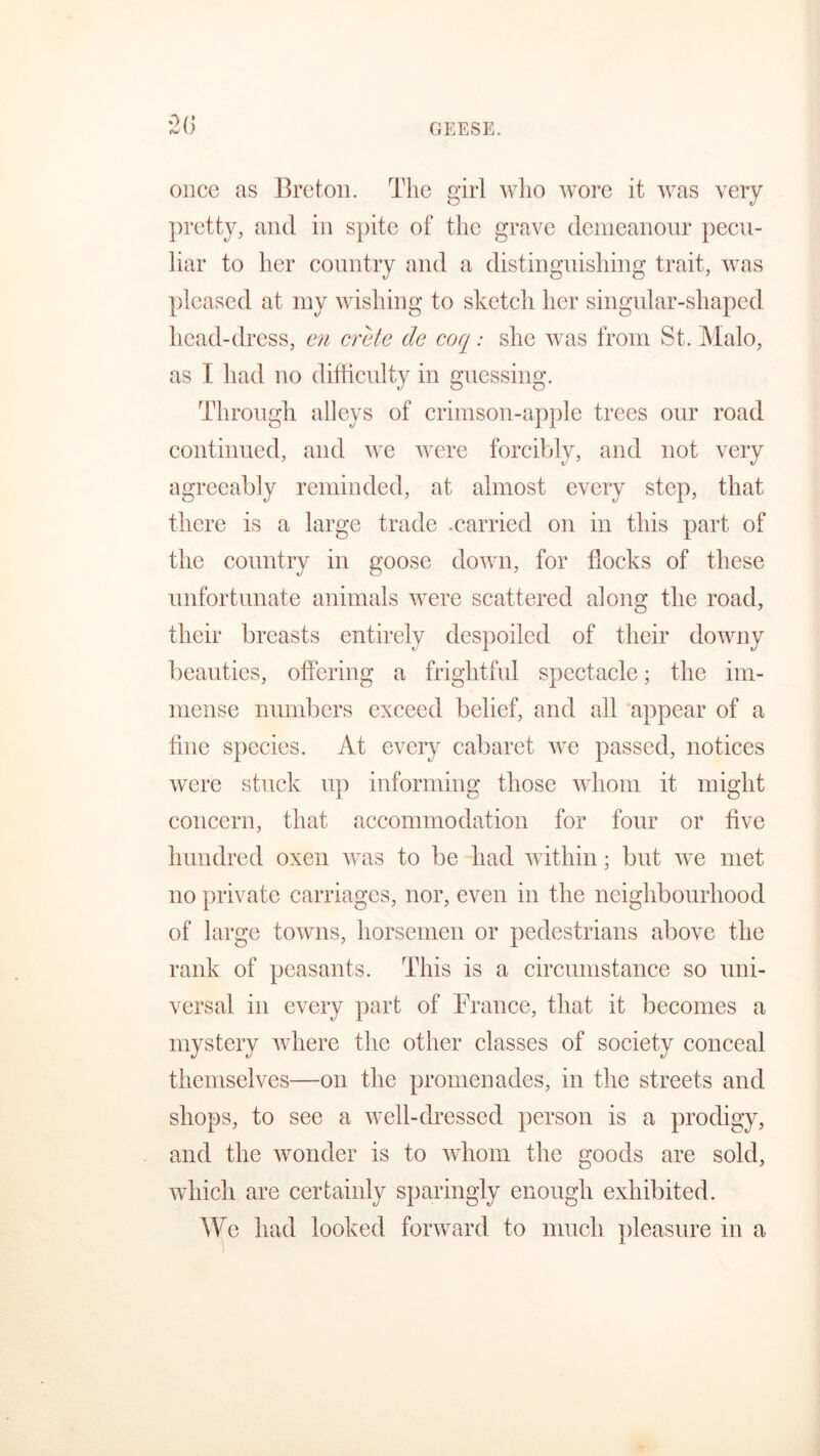 once as Breton. The girl who wore it was very pretty, and in spite of the grave demeanour pecu- liar to her country and a distinguishing trait, was pleased at my wishing to sketch her singular-shaped head-dress, en crete de coq.* she was from St. Malo, as I had no difficulty in guessing. Through alleys of crimson-apple trees our road continued, and we were forcibly, and not very agreeably reminded, at almost every step, that there is a large trade .carried on in this part of the country in goose down, for flocks of these unfortunate animals were scattered along the road, their breasts entirely despoiled of their downy beauties, offering a frightful spectacle; the im- mense numbers exceed belief, and all appear of a tine species. At every cabaret we passed, notices were stuck up informing those whom it might concern, that accommodation for four or five hundred oxen was to be had within; but we met no private carriages, nor, even in the neighbourhood of large towns, horsemen or pedestrians above the rank of peasants. This is a circumstance so uni- versal in every part of France, that it becomes a mystery where the other classes of society conceal themselves—on the promenades, in the streets and shops, to see a well-dressed person is a prodigy, and the wonder is to whom the goods are sold, which are certainly sparingly enough exhibited. We had looked forward to much pleasure in a