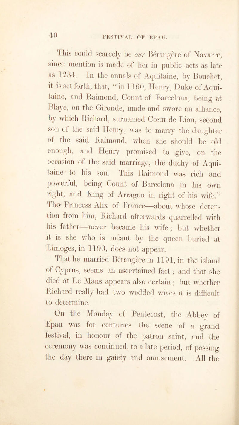 FESTIVAL OF EPAU. rI'his could scarcely be our Berangere of Navarre, since mention is made of her in public acts as late as 1234. In the annals of Aquitaine, by Bouchet, it is set forth, that, “ in 1100, Henry, Duke of Aqui- taine, and Raimond, Count of Barcelona, being at Blaye, on the Gironde, made and swore an alliance, by which Richard, surnamed Cceur de Lion, second son of the said Henry, was to marry the daughter of the said Raimond, when she should be old enough, and Henry promised to give, on the occasion ot the said marriage, the duchy of Aqui- taine to his son. This Raimond was rich and powerful, being Count of Barcelona in his own right, and King of Arragon in right of his wife.” The* Princess Alix of France—about whose deten- tion from him, Richard afterwards quarrelled with his father—never became his wife; but whether it is she who is meant by the queen buried at Limoges, in 1190, does not appear. That he married Berangere in 1191, in the island of Cyprus, seems an ascertained fact; and that she died at Le Mans appears also certain; but whether Richard really had two wedded wives it is difficult to determine. On the Monday of Pentecost, the Abbey of Epau was for centuries the scene of a grand festival, in honour of the patron saint, and the ceremony was continued, to a late period, of passing the day there in gaiety and amusement. All the