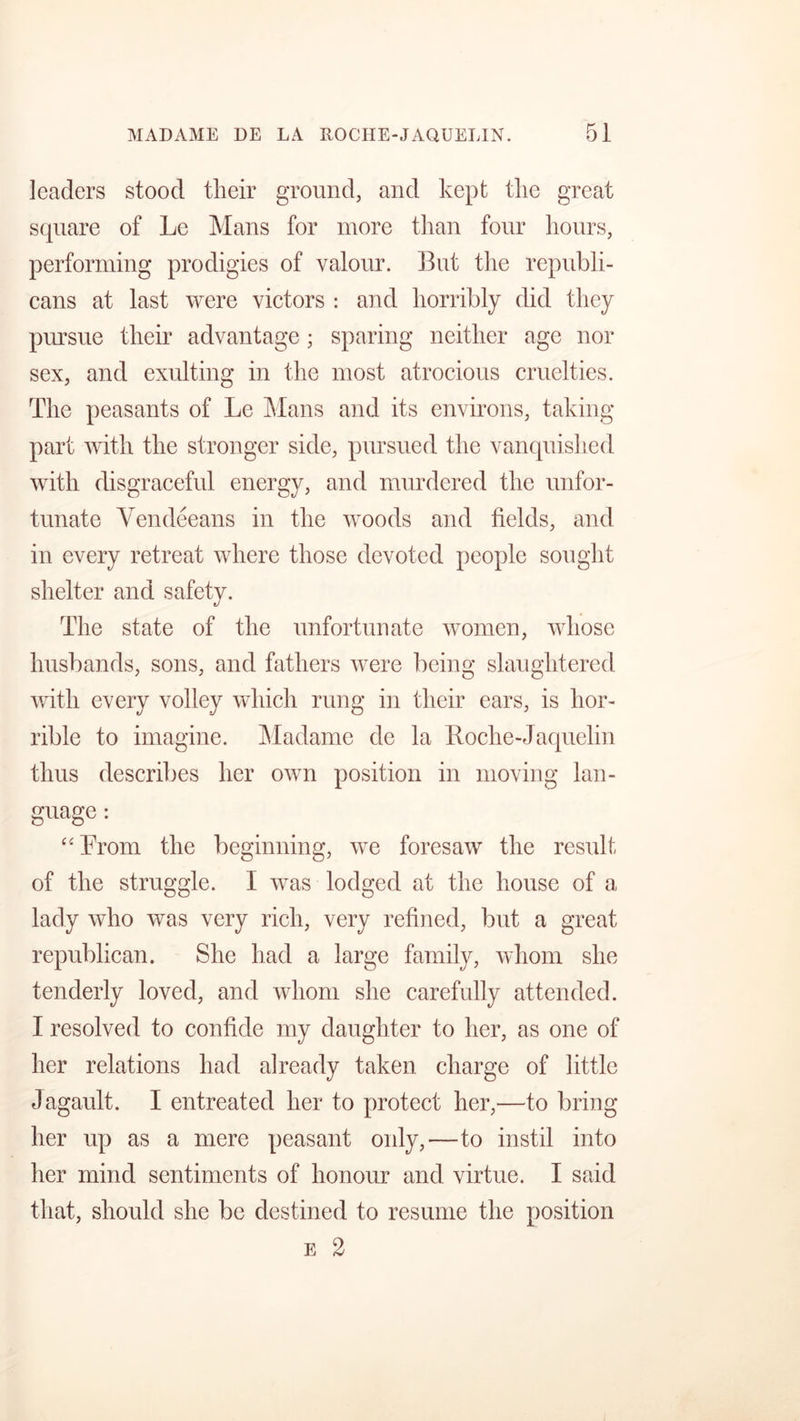 leaders stood their ground, and kept the great square of Le Mans for more than four hours, performing prodigies of valour. But the republi- cans at last were victors : and horribly did they pursue their advantage; sparing neither age nor sex, and exulting in the most atrocious cruelties. The peasants of Le Mans and its environs, taking part with the stronger side, pursued the vanquished with disgraceful energy, and murdered the unfor- tunate Vendeeans in the woods and fields, and in every retreat where those devoted people sought shelter and safety. The state of the unfortunate women, whose husbands, sons, and fathers were being slaughtered with every volley which rung in their ears, is hor- rible to imagine. Madame de la Roche-Jaquelin thus describes her own position in moving lan- guage : “From the beginning, we foresaw the result of the struggle. I was lodged at the house of a lady who was very rich, very refined, but a great republican. She had a large family, whom she tenderly loved, and whom she carefully attended. I resolved to confide my daughter to her, as one of her relations had already taken charge of little Jagault. I entreated her to protect her,—to bring her up as a mere peasant only,—to instil into her mind sentiments of honour and virtue. I said that, should she be destined to resume the position e 2