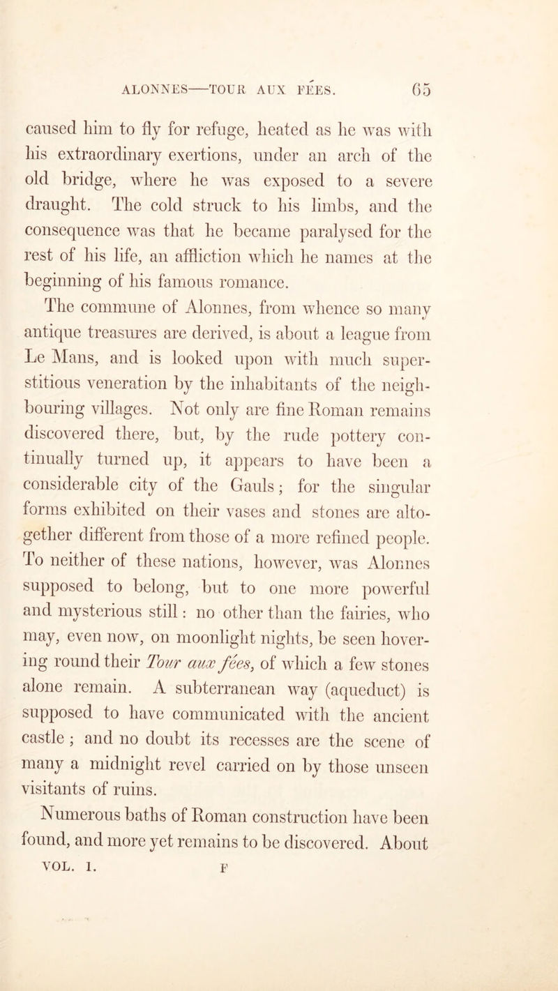 caused him to fly for refuge, heated as he was with his extraordinary exertions, under an arch of the old bridge, where he was exposed to a severe draught. The cold struck to his limbs, and the consequence was that he became paralysed for the rest of his life, an affliction which he names at the beginning of his famous romance. The commune of Alonnes, from whence so many V antique treasures are derived, is about a league from Le Mans, and is looked upon with much super- stitious veneration by the inhabitants of the neigh- bouring villages. Not only are fine Roman remains discovered there, but, by the rude pottery con- tinually turned up, it appears to have been a considerable city of the Gauls; for the singular forms exhibited on their vases and stones are alto- gether different from those of a more refined people. To neither of these nations, however, was Alonnes supposed to belong, but to one more powerful and mysterious still: no other than the fairies, who may, even now, on moonlight nights, be seen hover- ing round their Tour aux fees, of which a few stones alone remain. A subterranean way (aqueduct) is supposed to have communicated with the ancient castle ; and no doubt its recesses are the scene of many a midnight revel carried on by those unseen visitants of ruins. Numerous baths of Roman construction have been found, and more yet remains to be discovered. About VOL. 1. f