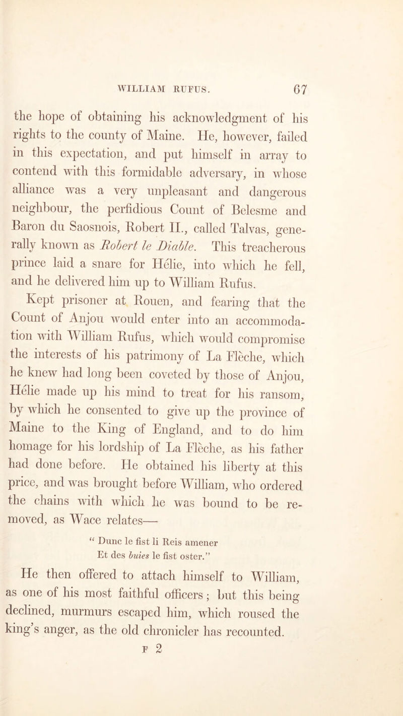 the hope of obtaining his acknowledgment of his rights to the county of Maine. He, however, failed in this expectation, and put himself in array to contend with this formidable adversary, in whose alliance was a very unpleasant and dangerous neighbour, the perfidious Count of Belesme and Baron du Saosnois, Robert II., called Talvas, gene- rally known as Robert le Liable. This treacherous prince laid a snare for Helie, into which he fell, and he delivered him up to William Rufus. Kept prisoner at Rouen, and fearing that the Count of Anjou would enter into an accommoda- tion with William Rufus, which would compromise the interests of his patrimony of La Fleche, which he knew had long been coveted by those of Anjou, Helie made up his mind to treat for his ransom, by which he consented to give up the province of Maine to the King of England, and to do him homage for his lordship of La Eleche, as his father had done before. He obtained his liberty at this price, and was brought before William, who ordered the chains with which he was bound to be re- moved, as Wace relates— “ Dune le fist li Reis amener Et des buies le fist oster.” He then offered to attach himself to William, as one of his most faithful officers; but this being declined, murmurs escaped him, which roused the king s anger, as the old chronicler has recounted. F 2