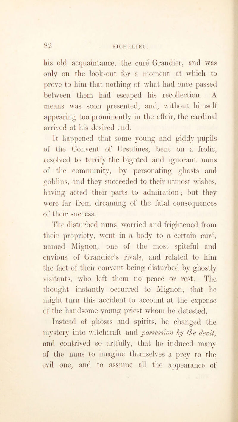 liis old acquaintance, the cure Grandier, and was only on the look-out for a moment at which to prove to him that nothing of what had once passed between them had escaped his recollection. A means was soon presented, and, without himself appearing too prominently in the affair, the cardinal arrived at his desired end. It happened that some young and giddy pupils of the Convent of Ursulines, bent on a frolic, resolved to terrify the bigoted and ignorant nuns of the community, by personating ghosts and goblins, and they succeeded to their utmost wishes, having acted their parts to admiration; but they were far from dreaming of the fatal consequences of their success. The disturbed nuns, worried and frightened from their propriety, went in a body to a certain cure, named Mignon, one of the most spiteful and envious of Grandier’s rivals, and related to him the fact of their convent being disturbed by ghostly visitants, who left them no peace or rest. The thought instantly occurred to Mignon, that he might turn this accident to account at the expense of the handsome young priest whom lie detested. Instead of ghosts and spirits, he changed the mystery into witchcraft and possession by the devil, and contrived so artfully, that he induced many of the nuns to imagine themselves a prey to the evil one, and to assume all the appearance of