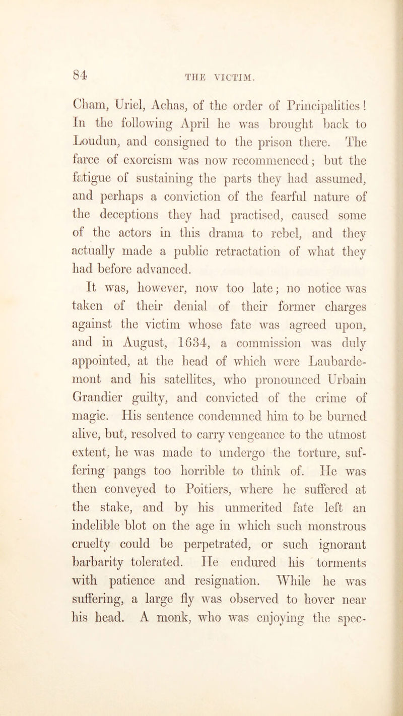 THE VICTIM. Cham, Uriel, Achas, of the order of Principalities ! In the following April he was brought back to Loudnn, and consigned to the prison there. The farce of exorcism was now recommenced; but the fatigue of sustaining the parts they had assumed, and perhaps a conviction of the fearful nature of the deceptions they had practised, caused some of the actors in this drama to rebel, and they actually made a public retractation of what they had before advanced. It was, however, now too late; no notice was taken of their denial of their former charges against the victim whose fate was agreed upon, and in August, 1634, a commission was duly appointed, at the head of which were Laubarde- mont and his satellites, who pronounced Urbain Grandier guilty, and convicted of the crime of magic. His sentence condemned him to be burned alive, but, resolved to carry vengeance to the utmost extent, he was made to undergo the torture, suf- fering pangs too horrible to think of. He was then conveyed to Poitiers, where he suffered at the stake, and by his unmerited fate left an indelible blot on the age in which such monstrous cruelty could be perpetrated, or such ignorant barbarity tolerated. He endured his torments with patience and resignation. While he was suffering, a large fly was observed to hover near his head. A monk, who was enjoying the spec-