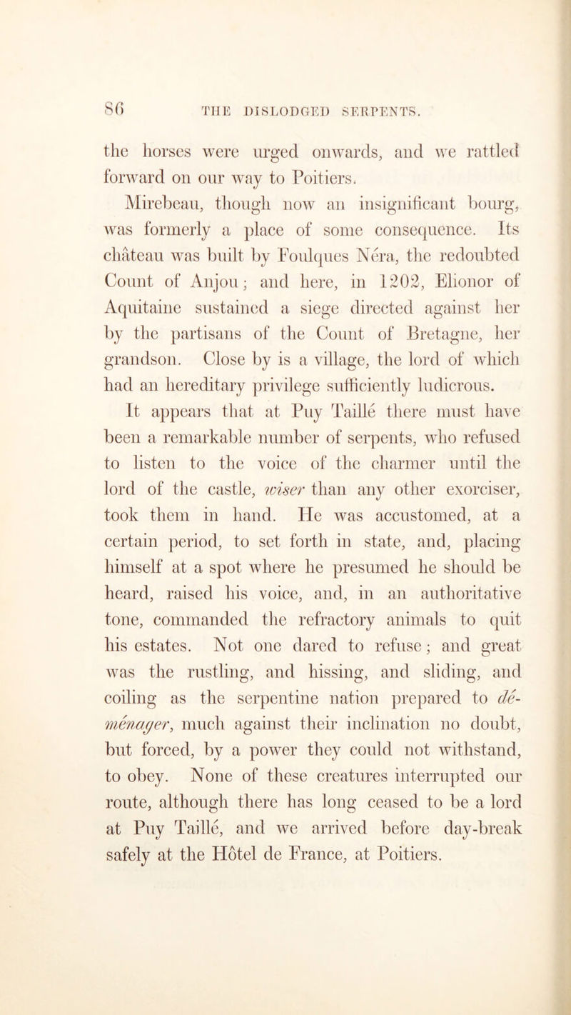 the horses were urged onwards, and we rattled forward on our way to Poitiers. Mirebeau, though now an insignificant bourg, Avas formerly a place of some consequence. Its chateau was built by Foulques Nera, the redoubted Count of Anjou; and here, in 1202, Elionor of Aquitaine sustained a siege directed against her by the partisans of the Count of Bretagne, her grandson. Close by is a village, the lord of which had an hereditary privilege sufficiently ludicrous. It appears that at Buy Taille there must have been a remarkable number of serpents, who refused to listen to the voice of the charmer until the lord of the castle, wiser than any other exorciser, took them in hand. He was accustomed, at a certain period, to set forth in state, and, placing himself at a spot where he presumed he should be heard, raised his voice, and, in an authoritative tone, commanded the refractory animals to quit his estates. Not one dared to refuse; and great was the rustling, and hissing, and sliding, and coiling as the serpentine nation prepared to de- menager, much against their inclination no doubt, but forced, by a power they could not withstand, to obey. None of these creatures interrupted our route, although there has long ceased to be a lord at Puy Taille, and we arrived before day-break safely at the Hotel de France, at Poitiers.