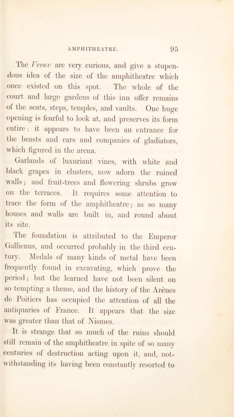 The 1 reuos are very curious, and give a stupen- dous idea of the size of the amphitheatre which once existed on this spot. The whole of the court and large gardens ol this inn offer remains ot the seats, steps, temples, and vaults. One huge opening is fearful to look at, and preserves its form entire: it appears to have been an entrance for the beasts and cars and companies of gladiators, which figured in the arena. Garlands of luxuriant vines, with white and black grapes in clusters, now adorn the ruined walls; and fruit-trees and flowering shrubs grow on the terraces. It requires some attention to trace the form of the amphitheatre; as so many houses and walls are built in, and round about its site. The foundation is attributed to the Emperor Gallienus, and occurred probably in the third cen- tury. Medals of many kinds of metal have been frequently found in excavating, which prove the period; but the learned have not been silent on so tempting a theme, and the history of the Arenes de Poitiers has occupied the attention of all the antiquaries of France. It appears that the size was greater than that of Nismes. It is strange that so much of the ruins should still remain of the amphitheatre in spite of so many centuries of destruction acting upon it, and, not- withstanding its having been constantly resorted to