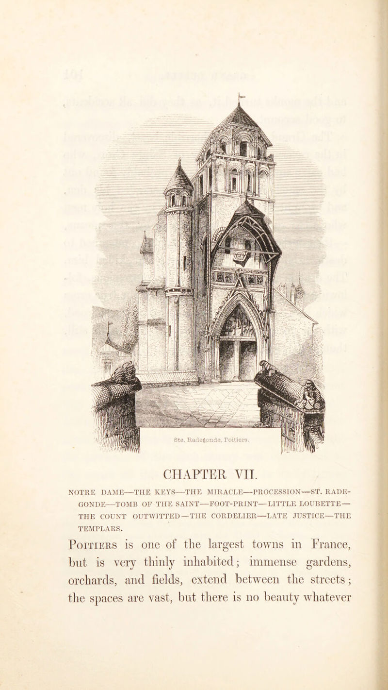 NOTRE DAME—THE KEYS—THE MIRACLE—PROCESSION*—ST. RADE- GONDE—TOMB OF THE SAINT—FOOT-PRINT—LITTLE LOUBETTE — THE COUNT OUTWITTED—THE CORDELIER—LATE JUSTICE—THE TEMPLARS. Poitiers is one of the largest towns in France, but is very thinly inhabited; immense gardens, orchards, and fields, extend between the streets; the spaces are vast, but there is no beauty whatever