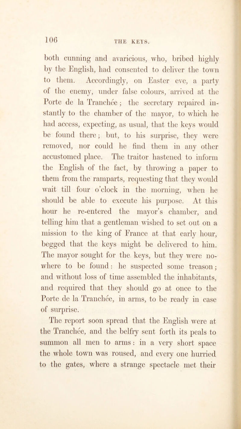 JOG botli cunning and avaricious, who, bribed highly by the English, had consented to deliver the town to them. Accordingly, on Easter eve, a party of the enemy, under false colours, arrived at the Porte de la Tranchee ; the secretary repaired in- stantly to the chamber of the mayor, to which he had access, expecting, as usual, that the keys would be found there; but, to his surprise, they were removed, nor could he find them in any other accustomed place. The traitor hastened to inform the English of the fact, by throwing a paper to them from the ramparts, requesting that they would wait till four o’clock in the morning, when he should be able to execute his purpose. At this hour he re-entered the mayor’s chamber, and telling him that a gentleman wished to set out on a mission to the king of Erance at that early hour, begged that the keys might be delivered to him. The mayor sought for the. keys, but they were no- where to be found: he suspected some treason; and without loss of time assembled the inhabitants, and required that they should go at once to the Porte de la Tranchee, in arms, to be ready in case of surprise. The report soon spread that the English were at the Tranchee, and the belfry sent forth its peals to summon all men to arms : in a very short space the whole town was roused, and every one hurried to the gates, where a strange spectacle met their