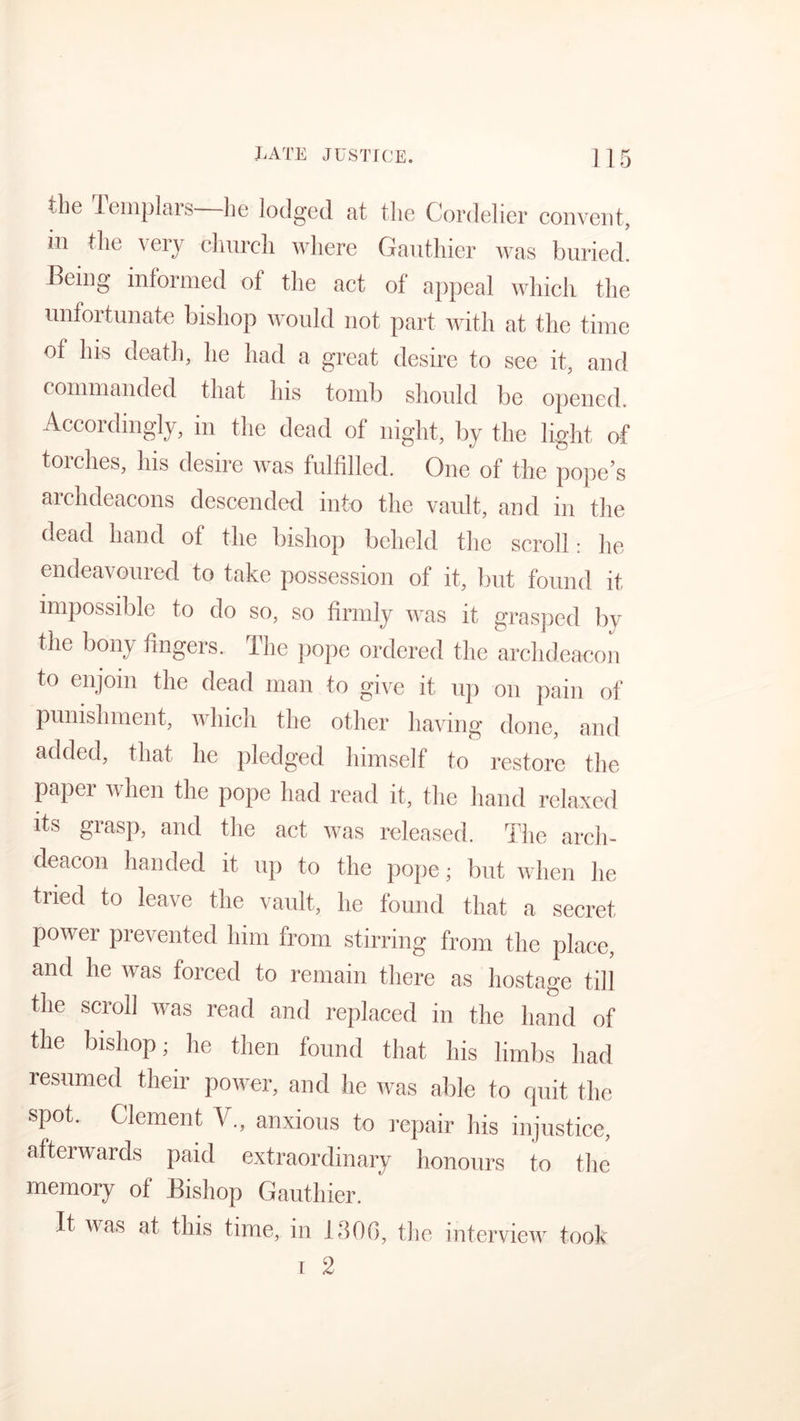 the Templars—he lodged at the Cordelier convent, in the \ ery church where Gauthier was buried. Being informed of the act of appeal which the unfortunate bishop would not part with at the time of his death, he had a great desire to see it, and commanded that his tomb should be opened. Accordingly, in the dead of night, by the light of torches, his desire was fulfilled. One of the pope’s archdeacons descended into the vault, and in the dead hand of the bishop beheld the scroll: lie endeavoured to take possession of it, but found it impossible to do so, so firmly was it grasped by the bony fingers. The pope ordered the archdeacon to enjoin the dead man to give it up on pain of punishment, which the other having done, and added, that he pledged himself to restore the paper when the pope had read it, the hand relaxed its grasp, and the act was released. The arch- deacon handed it up to the pope; but when he tried to leave the vault, he found that a secret power prevented him from stirring from the place, and he was forced to remain there as hostage till the scroll was read and replaced in the hand of the bishop; he then found that his limbs had resumed their power, and he was able to quit the spot. Clement V., anxious to repair his injustice, afterwards paid extraordinary honours to the memory of Bishop Gauthier. It was at this time, in 1306, the interview took t 2