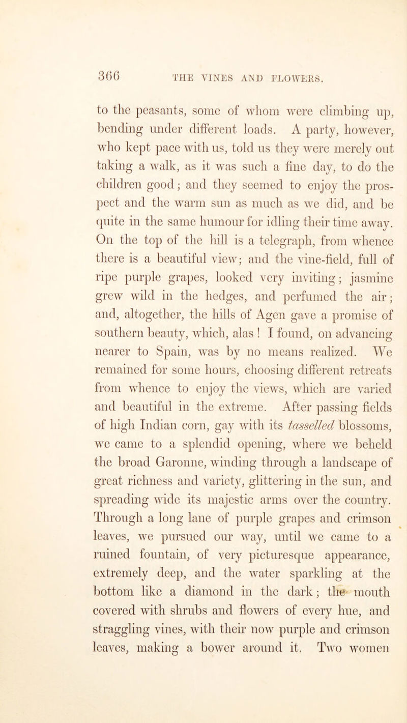 THE VINES AND FLOWERS. to the peasants, some of whom were climbing up, bending under different loads. A party, however, who kept pace with us, told us they were merely out taking a walk, as it was such a fine day, to do the children good; and they seemed to enjoy the pros- pect and the warm sun as much as we did, and be quite in the same humour for idling their time away. On the top of the hill is a telegraph, from whence there is a beautiful view; and the vine-field, full of ripe purple grapes, looked very inviting; jasmine grew wild in the hedges, and perfumed the air; and, altogether, the hills of Agen gave a promise of southern beauty, which, alas ! I found, on advancing nearer to Spain, was by no means realized. We remained for some hours, choosing different retreats from whence to enjoy the views, which are varied and beautiful in the extreme. After passing fields of high Indian corn, gay with its tasselied blossoms, we came to a splendid opening, where we beheld the broad Garonne, winding through a landscape of great richness and variety, glittering in the sun, and spreading wide its majestic arms over the country. Through a long lane of purple grapes and crimson leaves, we pursued our way, until we came to a ruined fountain, of very picturesque appearance, extremely deep, and the water sparkling at the bottom like a diamond in the dark; the mouth covered with shrubs and flowers of every hue, and straggling vines, with their now purple and crimson leaves, making a bower around it. Two women