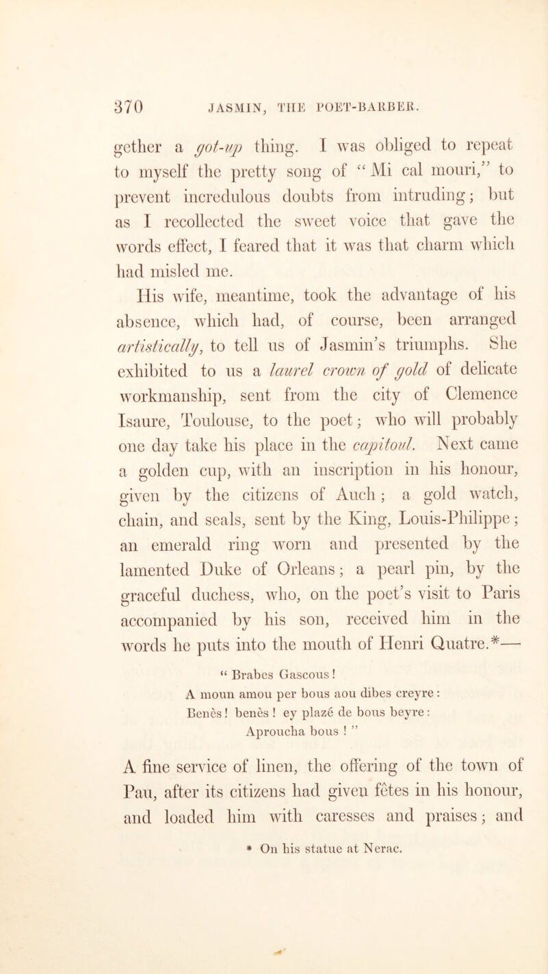 gether a got-up thing. I was obliged to repeat to myself the pretty song of “ Mi cal mouri,” to prevent incredulous doubts from intruding; but as I recollected the sweet voice that gave the words effect, I feared that it was that charm which had misled me. His wife, meantime, took the advantage of his absence, which had, of course, been arranged artistically, to tell us of Jasmin’s triumphs. She exhibited to us a laurel crown of gold of delicate workmanship, sent from the city of Clemence Isaure, Toulouse, to the poet; who will probably one day take his place in the capitoul Next came a golden cup, with an inscription in his honour, given by the citizens of Audi; a gold watch, chain, and seals, sent by the King, Louis-Philippe; an emerald ring worn and presented by the lamented Duke of Orleans; a pearl pin, by the graceful duchess, who, on the poet’s visit to Paris accompanied by his son, received him in the words he puts into the mouth of Henri QuatreA— “ Brabes Gaseous! A moun amou per bous aou dibes creyre: Benes ! benes ! ey plaze de bous beyre : Aprouclia bous ! A fine service of linen, the offering of the town of Pau, after its citizens had given fetes in his honour, and loaded him with caresses and praises • and * On bis statue at Nerac.