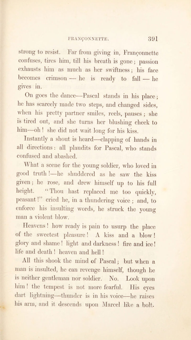 strong to resist. Far from giving in, Fran^onnette confuses, tires him, till liis breath is gone; passion exhausts him as much as her swiftness; his face becomes crimson — he is ready to fall — he gives in. On goes the dance—Pascal stands in his place; he has scarcely made two steps, and changed sides, when his pretty partner smiles, reels, pauses ; she is tired out, and she turns her blushing cheek to him—oh ! she did not wait long for his kiss. Instantly a shout is heard—clapping of hands in all directions: all plaudits for Pascal, who stands confused and abashed. AY hat a scene for the young soldier, who loved in good truth !—he shuddered as he saw the kiss given; he rose, and drew himself up to his full height. “ Thou hast replaced me too quickly, peasant! cried he, in a thundering voice ; and, to enforce his insulting words, he struck the young man a violent blow. Heavens ! how ready is pain to usurp the place of the sweetest pleasure! A kiss and a blow! glory and shame ! light and darkness ! fire and ice! life and death ! heaven and hell! All this shook the mind of Pascal; but when a man is insulted, he can revenge himself, though he is neither gentleman nor soldier. No. Look upon him ! the tempest is not more fearful. His eyes dart lightning—thunder is in his voice—he raises his arm, and it descends upon Marcel like a bolt.
