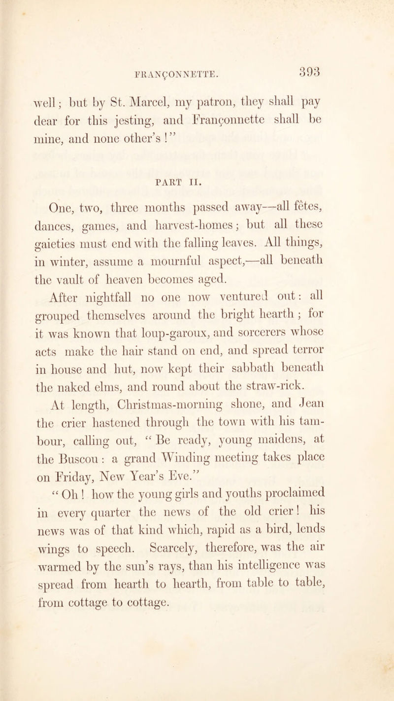 well; but by St. Marcel, my patron, they shall pay dear for this jesting, and Fran^onnette shall be mine, and none other’s !” PART II. One, two, three months passed away—all fetes, dances, games, and harvest-homes; but all these gaieties must end with the falling leaves. All things, in winter, assume a mournful aspect,—all beneath the vault of heaven becomes aged. After nightfall no one now ventured out: all grouped themselves around the bright hearth ; for it was known that loup-garoux, and sorcerers whose acts make the hair stand on end, and spread terror in house and hut, now kept their sabbath beneath the naked elms, and round about the straw-rick. At length, Christmas-morning shone, and Jean the crier hastened through the town with his tam- bour, calling out, “ Be ready, young maidens, at the Buscou : a grand Winding meeting takes place on Friday, New Year’s Eve.” “ Oh ! how the young girls and youths proclaimed in every quarter the news of the old crier! his news was of that kind which, rapid as a bird, lends wings to speech. Scarcely, therefore, was the air warmed by the sun’s rays, than his intelligence was spread from hearth to hearth, from table to table, from cottage to cottage.
