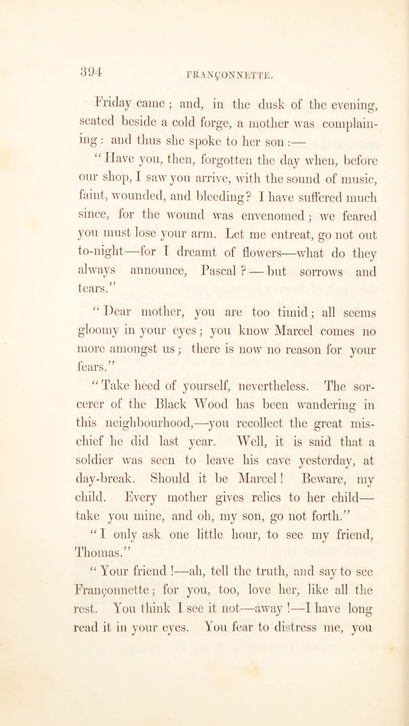 Friday came; and, in the dusk of the evening, seated beside a cold forge, a mother was complain- ing : and thus she spoke to her son :— “Have you, then, forgotten the day when, before onr shop, I saw you arrive, with the sound of music, faint, wounded, and bleeding? I have suffered much since, for the wound was envenomed ; we feared you must lose your arm. Let me entreat, go not out to-night—lor I dreamt of flowers—what do they always announce, Pascal ? — but sorrows and tears/’ “Dear mother, you are too timid; all seems gloomy in your eyes; you know Marcel comes no more amongst us ; there is now no reason for your fears.” “ Take heed of yourself, nevertheless. The sor- cerer of the Black Wood has been wander in 2; in this neighbourhood,—you recollect the great mis- chief he did last year. Well, it is said that a soldier was seen to leave his cave yesterday, at day-break. Shoidd it be Marcel! Beware, my child. Every mother gives relics to her child— take you mine, and oh, my son, go not forth.” “ I only ask one little hour, to see my friend, Thomas.” “ Your friend !—ah, tell the truth, and say to see Franconnette; for you, too, love her, like all the rest. You think I see it not—away !—I have long read it in your eyes. You fear to distress me, you