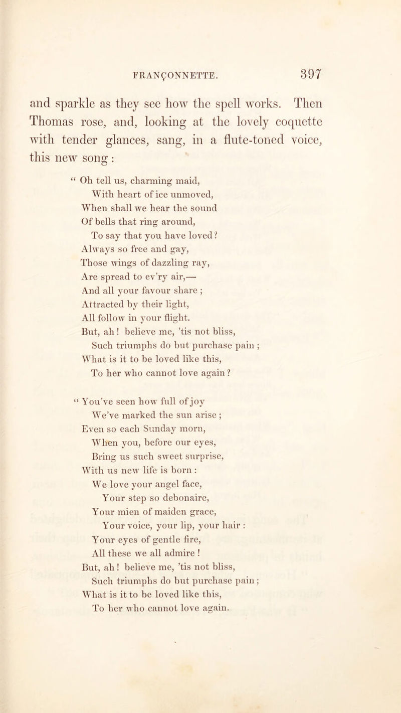 and sparkle as they see how the spell works. Then Thomas rose, and, looking at the lovely coquette with tender glances, sang, in a flute-toned voice, this new song: “ Oh tell us, charming maid, With heart of ice unmoved, WThen shall we hear the sound Of bells that ring around, To say that you have loved ? Always so free and gay, Those wings of dazzling ray, Are spread to ev’ry air,— And all your favour share ; Attracted by their light, All follow in your flight. But, ah ! believe me, ’tis not bliss, Such triumphs do but purchase pain ; What is it to be loved like this, To her who cannot love again ? “ You’ve seen how full of joy We’ve marked the sun arise ; Even so each Sunday morn, WThen you, before our eyes, Bring us such sweet surprise, With us new life is born : We love your angel face, Your step so debonaire, Your mien of maiden grace, Your voice, your lip, your hair : Your eyes of gentle fire, All these we all admire ! But, ah ! believe me, ’tis not bliss, Such triumphs do but purchase pain ; What is it to be loved like this, To her who cannot love again.
