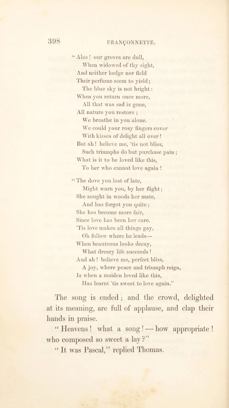“ Alas ! our groves are dull, When widowed of thy sight, And neither hedge nor field Their perfume seem to yield; The blue sky is not bright: When you return once more, All that was sad is gone, All nature you restore ; 7 We breathe in you alone. We could your rosy lingers cover With kisses of delight all over ! But ah ! believe me, ’tis not bliss, Such triumphs do but purchase pain ; What is it to be loved like this, To her who cannot love again ! “ The dove you lost of late, Might warn you, by her flight; She sought in woods her mate, And has forgot you quite ; She has become more fair, Since love has been her care. 'Tis love makes all things gay, Oh follow where he leads—- When beauteous looks decay, What dreary life succeeds ! And ah ! believe me, perfect bliss, A joy, where peace and triumph reign, Is when a maiden loved like this, Has learnt ’tis sweet to love again.” The song is ended; and the crowd, delighted at its meaning, are full of applause, and clap their hands in praise. “ Heavens ! what a song ! — how appropriate ! who composed so sweet a lay?” “ It was Pascal,” replied Thomas.