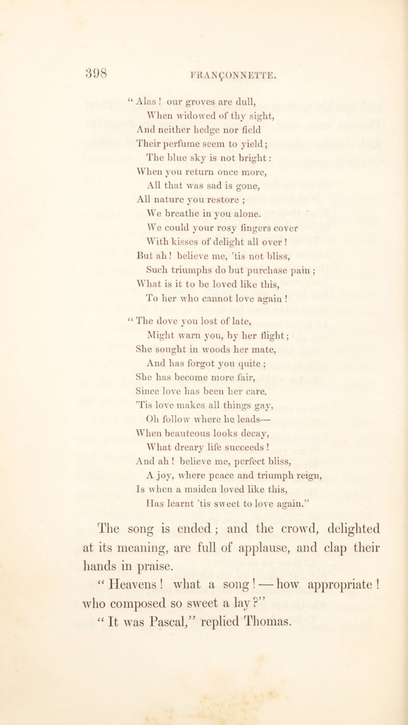 “ Alas ! our groves are dull, When widowed of thy sight, And neither hedge nor field Their perfume seem to yield; The blue sky is not bright: When you return once more, All that was sad is gone, All nature you restore ; 7 We breathe in you alone. We could your rosy lingers cover With kisses of delight all over ! But ah ! believe me, ’tis not bliss, Such triumphs do but purchase pain ; What is it to be loved like this, To her who cannot love again ! “ The dove you lost of late, Might warn you, by her flight; She sought in woods her mate, And has forgot you quite ; She has become more fair, Since love has been her care. 'Tis love makes all things gay, Oh follow where he leads—- When beauteous looks decay, What dreary life succeeds ! And ah ! believe me, perfect bliss, A joy, where peace and triumph reign, Is when a maiden loved like this, Has learnt ’tis sweet to love again.” The song is ended; and the crowd, delighted at its meaning, are full of applause, and clap their hands in praise. “ Heavens ! what a song ! — how appropriate ! who composed so sweet a lay?” “ It was Pascal,” replied Thomas.