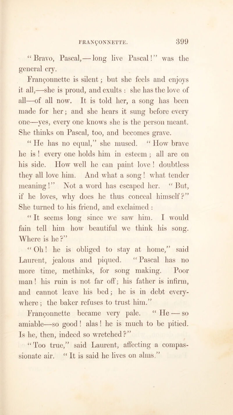 “ Bravo, Pascal,— long live Pascal!” was the general cry. Frangonnette is silent; but she feels and enjoys it all,—she is proud, and exults : she has the love of all—of all now. It is told her, a song has been made for her; and she hears it sung before every one—yes, every one knows she is the person meant. She thinks on Pascal, too, and becomes grave. “ He has no equal,” she mused. “ How brave he is ! every one holds him in esteem ; all are on his side. How well he can paint love ! doubtless they all love him. And what a song ! what tender meaning!” Not a word has escaped her. “Put, if he loves, why does he thus conceal himself?” She turned to his friend, and exclaimed : “ It seems long since we saw him. I would fain tell him how beautiful we think his song. Where is he?” “ Oh! he is obliged to stay at home,” said Laurent, jealous and piqued. “ Pascal has no more time, methinks, for song making. Poor man! his ruin is not far off; his father is infirm, and cannot leave his bed; he is in debt every- where ; the baker refuses to trust him.” Frangonnette became very pale. “ He — so amiable—so good ! alas ! he is much to be pitied. Is he, then, indeed so wretched?” “Too true,” said Laurent, affecting a compas- sionate air. “ It is said he lives on alms.”