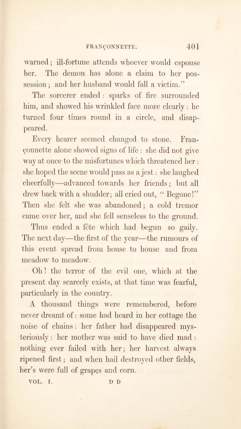 warned; ill-fortune attends whoever would espouse her. The demon has alone a claim to her pos- session ; and her husband would fall a victim.” The sorcerer ended : sparks of fire surrounded him, and showed his wrinkled face more clearly : he turned four times round in a circle, and disap- Every hearer seemed changed to stone. Fran- gonnette alone showed signs of life : she did not give way at once to the misfortunes which threatened her : she hoped the scene would pass as a jest: she laughed cheerfully—advanced towards her friends ; but all drew back with a shudder; all cried out, “ Begone!” Then she felt she was abandoned; a cold tremor came over her, and she fell senseless to the ground. Thus ended a fete which had begun so gaily. The next day—the first of the year—the rumours of this event spread from house to house and from meadow to meadow. Oh ! the terror of the evil one, which at the present day scarcely exists, at that time was fearful, particularly in the country. A thousand things were remembered, before never dreamt of: some had heard in her cottage the noise of chains: her father had disappeared mys- teriously : her mother Avas said to have died mad : nothing ever failed with her; her harvest always ripened first; and when hail destroyed other fields, her’s were full of grapes and corn. VOL. i. I) D