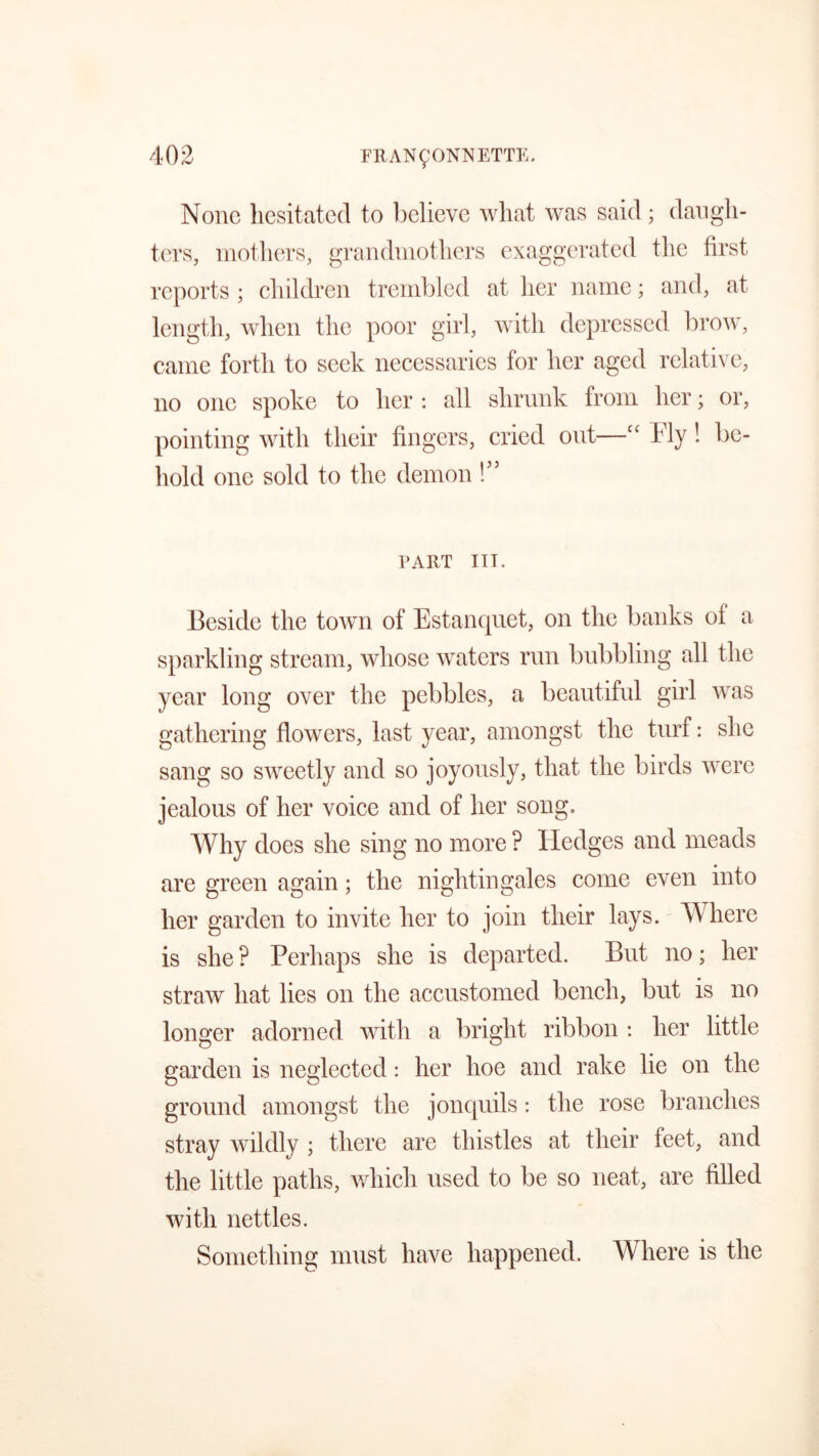 None hesitated to believe what was said ; daugh- ters, mothers, grandmothers exaggerated the first reports ; children trembled at her name; and, at length, when the poor girl, with depressed brow, came forth to seek necessaries for her aged relative, no one spoke to her : all shrunk from her; or, pointing with their fingers, cried out—cc Fly! be- hold one sold to the demon!” PART III. Beside the town of Estanquet, on the banks of a sparkling stream, whose waters run bubbling all the year long over the pebbles, a beautiful girl was gathering flowers, last year, amongst the turf: she sang so sweetly and so joyously, that the birds were jealous of her voice and of her song. Why does she sing no more ? Hedges and meads are green again; the nightingales come even into her garden to invite her to join their lays. Where is she ? Perhaps she is departed. But no; her straw hat lies on the accustomed bench, but is no longer adorned with a bright ribbon : her little garden is neglected: her hoe and rake lie on the ground amongst the jonquils: the rose branches stray wildly ; there are thistles at their feet, and the little paths, which used to be so neat, are filled with nettles. Something must have happened. Where is the