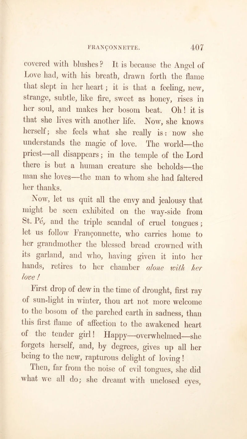 covered with blushes ? It is because the Angel of O Love had, with his breath, drawn forth the flame that slept in her heart; it is that a feeling, new, strange, subtle, like fire, sweet as honey, rises in her soul, and makes her bosom beat. Oh! it is that she lives with another life. Now, she knows herself; she feels what she really is: now she understands the magic of love. The world—the priest—all disappears; in the temple of the Lord there is but a human creature she beholds—the man she loves—the man to whom she had faltered her thanks. Now, let us quit all the envy and jealousy that might be seen exhibited on the way-side from St. Pe, and the triple scandal of cruel tongues; let us follow Franyonnette, who carries home to her grandmother the blessed bread crowned with its garland, and who, having given it into her hands, retires to her chamber alone with her love ! 4 irst drop of dew in the time of drought, first ray of sun-light in winter, thou art not more welcome to the bosom of the parched earth in sadness, than this first flame of affection to the awakened heart of the tender girl! Happy—overwhelmed—she forgets herself, and, by degrees, gives up all her being to the new, rapturous delight of loving! Then, far from the noise of evil tongues, she did what we all do; she dreamt with unclosed eyes,