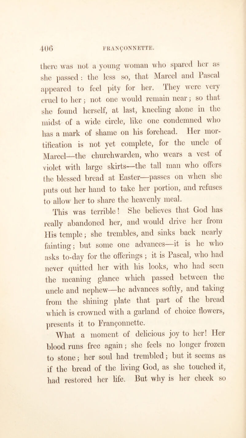 there was not a young woman who spared her as she passed: the less so, that Marcel and Pascal appeared to feel pity for her. They were very cruel to her ; not one would remain near; so that she found herself, at last, kneeling alone in the midst of a wide circle, like one condemned who has a mark of shame on his forehead, ller mor- tification is not yet complete, for the uncle of Marcel—the churchwarden, who wears a vest of violet with large skirts—the tall man who offers the blessed bread at Easter—passes on when she puts out her hand to take her portion, and refuses to allow her to share the heavenly meal. This was terrible! She believes that God has really abandoned her, and would drive her from llis temple; she trembles, and sinks back nearly fainting; but some one advances it is lie who asks to-day for the offerings ; it is Pascal, who had never quitted her with his looks, who had seen the meaning glance which passed between the uncle and nephew—lie advances softly, and taking from the shining plate that part of the bread which is crowned with a garland of choice flowers, presents it to Pranconncttc. What a moment of delicious joy to her! Her blood runs free again; she feels no longer frozen to stone; her sold had trembled; but it seems as if the bread of the living God, as she touched it, had restored her life. But why is her cheek so
