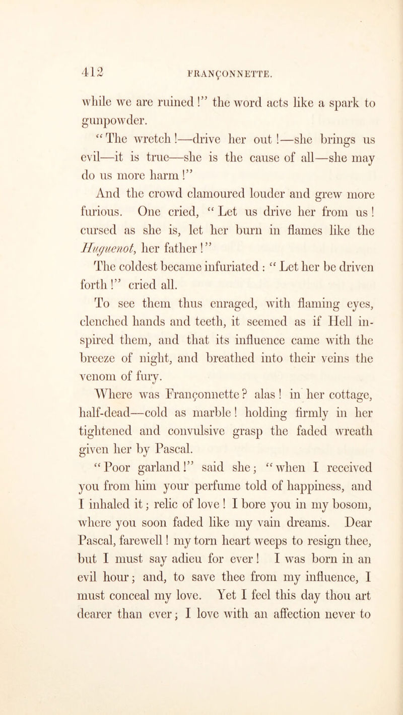 while we are ruined!” the word acts like a spark to gunpowder. ££ The wretch !—drive her out !—she brings us evil—it is true—she is the cause of all—she may do us more harm!” And the crowd clamoured louder and grew more furious. One cried, “ Let us drive her from us ! cursed as she is, let her burn in flames like the Huguenot, her father!” The coldest became infuriated : “ Let her be driven forth!” cried all. To see them thus enraged, with flaming eyes, clenched hands and teeth, it seemed as if Hell in- spired them, and that its influence came with the breeze of night, and breathed into their veins the venom of fury. Where was Frangonnette ? alas ! in her cottage, half-dead—cold as marble ! holding firmly in her tightened and convulsive grasp the faded wreath given her by Pascal. “Poor garland!” said she; “when I received you from him your perfume told of happiness, and I inhaled it; relic of love ! I bore you in my bosom, where you soon faded like my vain dreams. Hear Pascal, farewell! my torn heart weeps to resign thee, but I must say adieu for ever! I was born in an evil hour; and, to save thee from my influence, I must conceal my love. Yet I feel this day thou art dearer than ever; I love with an affection never to