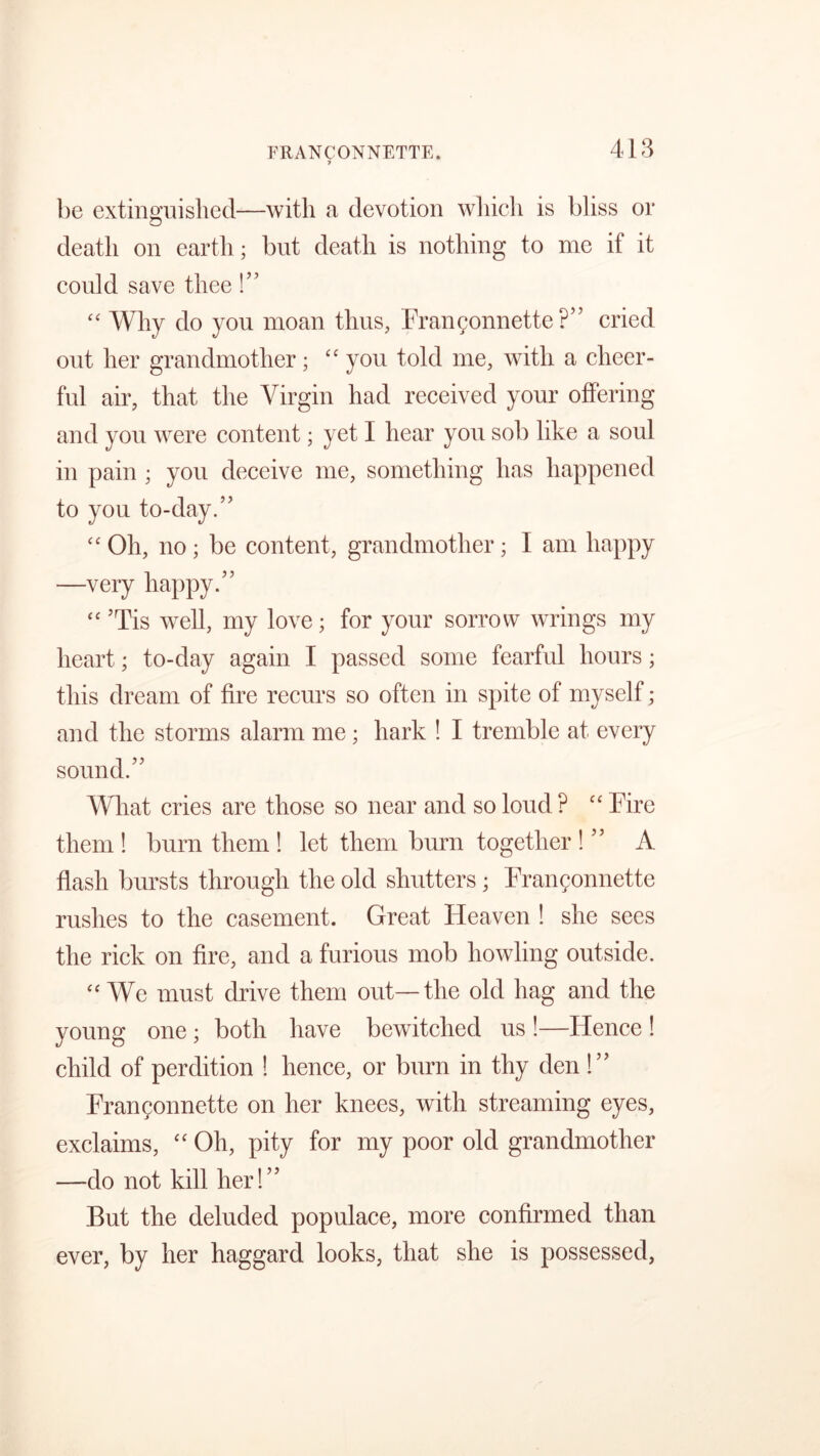 7 be extinguished—with a devotion which is bliss or death on earth; but death is nothing to me if it could save thee!” “ Why do you moan thus, Frangonnette ?” cried out her grandmother; “ you told me, with a cheer- ful air, that the Virgin had received your offering and you were content; yet I hear you sob like a soul in pain ; you deceive me, something has happened to you to-day.” “ Oh, no ; be content, grandmother; I am happy —very happy.” “ ’Tis well, my love; for your sorrow wrings my heart; to-day again I passed some fearful hours; this dream of fire recurs so often in spite of myself; and the storms alarm me; hark ! I tremble at every sound.” What cries are those so near and so loud ? “ Fire them ! burn them ! let them burn together ! ” A flash bursts through the old shutters; Frangonnette rushes to the casement. Great Heaven ! she sees the rick on fire, and a furious mob howling outside. “We must drive them out—the old hag and the young one ; both have bewitched us !—Hence ! child of perdition ! hence, or burn in thy den !” Frangonnette on her knees, with streaming eyes, exclaims, “ Oh, pity for my poor old grandmother —do not kill her!” But the deluded populace, more confirmed than ever, by her haggard looks, that she is possessed,